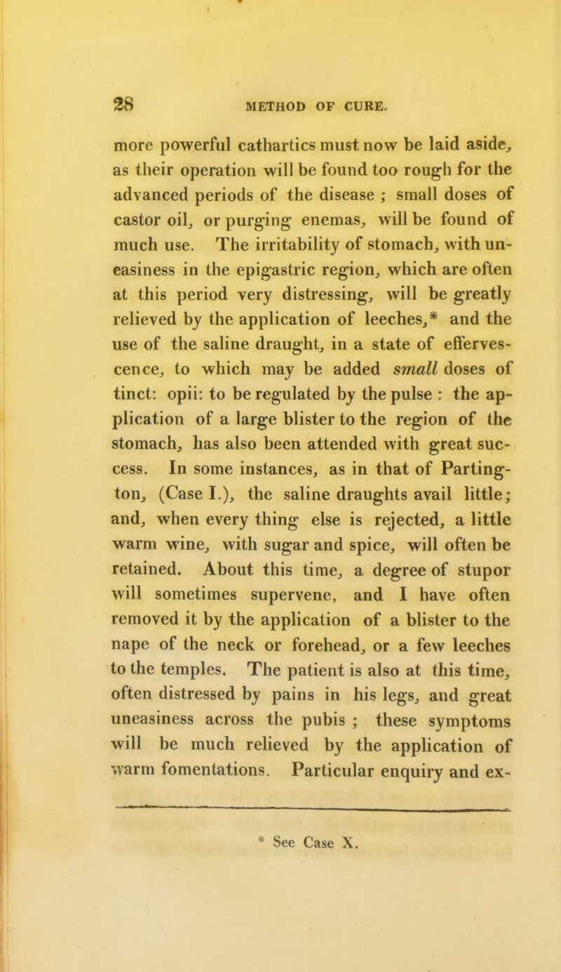 28 METHOD OF CURE. more powerful cathartics must now be laid aside, as their operation will be found too rough for the advanced periods of the disease ; small doses of castor oil, or purging enemas, will be found of much use. The irritability of stomach, with un- easiness in the epigastric region, which are often at this period very distressing, will be greatly relieved by the application of leeches,* and the use of the saline draught, in a state of efferves- cence, to which may be added small doses of tinct: opii: to be regulated by the pulse : the ap- plication of a large blister to the region of the stomach, has also been attended with great suc- cess. In some instances, as in that of Parting- ton, (Case I.), the saline draughts avail little; and, when every thing else is rejected, a little warm wine, with sugar and spice, will often be retained. About this time, a degree of stupor will sometimes supervene, and I have often removed it by the application of a blister to the nape of the neck or forehead, or a few leeches to the temples. The patient is also at this time, often distressed by pains in his legs, and great uneasiness across the pubis ; these symptoms will be much relieved by the application of warm fomentations. Particular enquiry and ex-