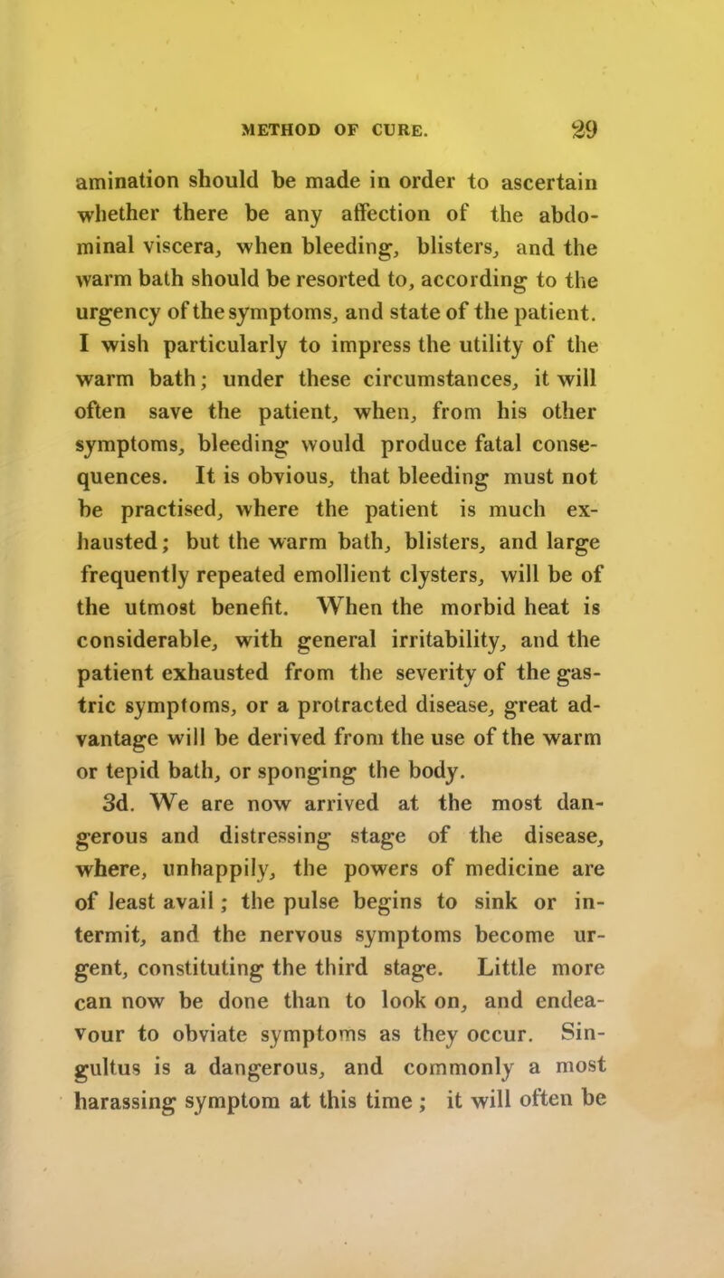 amination should be made in order to ascertain whether there be any affection of the abdo- minal viscera, when bleeding, blisters, and the warm bath should be resorted to, according to the urgency of the symptoms, and state of the patient. I wish particularly to impress the utility of the warm bath; under these circumstances, it will often save the patient, when, from his other symptoms, bleeding would produce fatal conse- quences. It is obvious, that bleeding must not be practised, where the patient is much ex- hausted ; but the warm bath, blisters, and large frequently repeated emollient clysters, will be of the utmost benefit. When the morbid heat is considerable, with general irritability, and the patient exhausted from the severity of the gas- tric symptoms, or a protracted disease, great ad- vantage will be derived from the use of the warm or tepid bath, or sponging the body. 3d. We are now arrived at the most dan- gerous and distressing stage of the disease, where, unhappily, the powers of medicine are of least avail; the pulse begins to sink or in- termit, and the nervous symptoms become ur- gent, constituting the third stage. Little more can now be done than to look on, and endea- vour to obviate symptoms as they occur. Sin- gultus is a dangerous, and commonly a most harassing symptom at this time ; it will often be