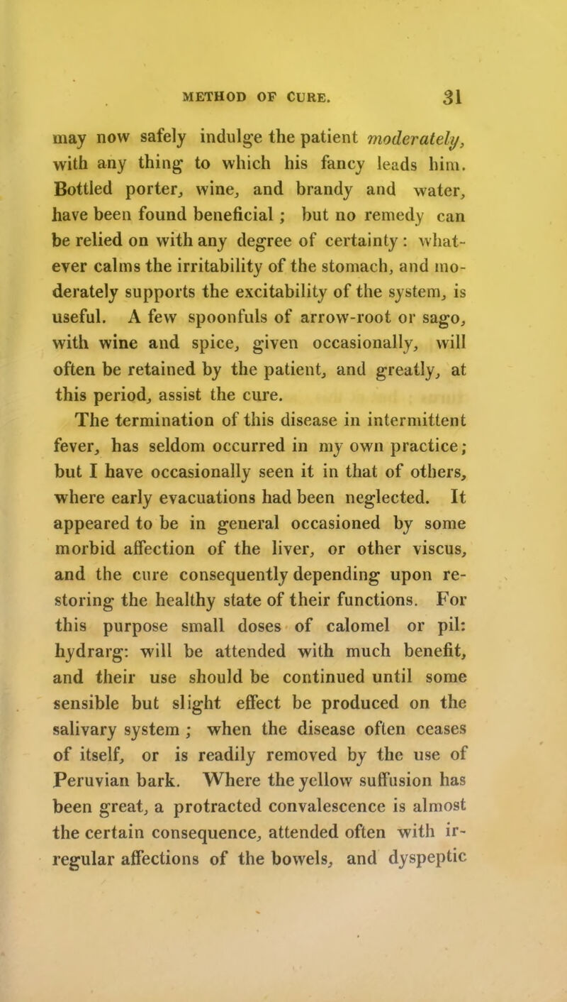 may now safely indulge the patient moderately, with any thing to which his fancy leads him. Bottled porter, wine, and brandy and water, have been found beneficial; but no remedy can be relied on with any degree of certainty : what- ever calms the irritability of the stomach, and mo- derately supports the excitability of the system, is useful. A few spoonfuls of arrow-root or sago, with wine and spice, given occasionally, will often be retained by the patient, and greatly, at this period, assist the cure. The termination of this disease in intermittent fever, has seldom occurred in my own practice; but I have occasionally seen it in that of others, where early evacuations had been neglected. It appeared to be in general occasioned by some morbid affection of the liver, or other viscus, and the cure consequently depending upon re- storing the healthy state of their functions. For this purpose small doses of calomel or pil: hydrarg: will be attended with much benefit, and their use should be continued until some sensible but slight effect be produced on the salivary system ; when the disease often ceases of itself, or is readily removed by the use of Peruvian bark. Where the yellow suffusion has been great, a protracted convalescence is almost the certain consequence, attended often with ir- regular affections of the bowels, and dyspeptic