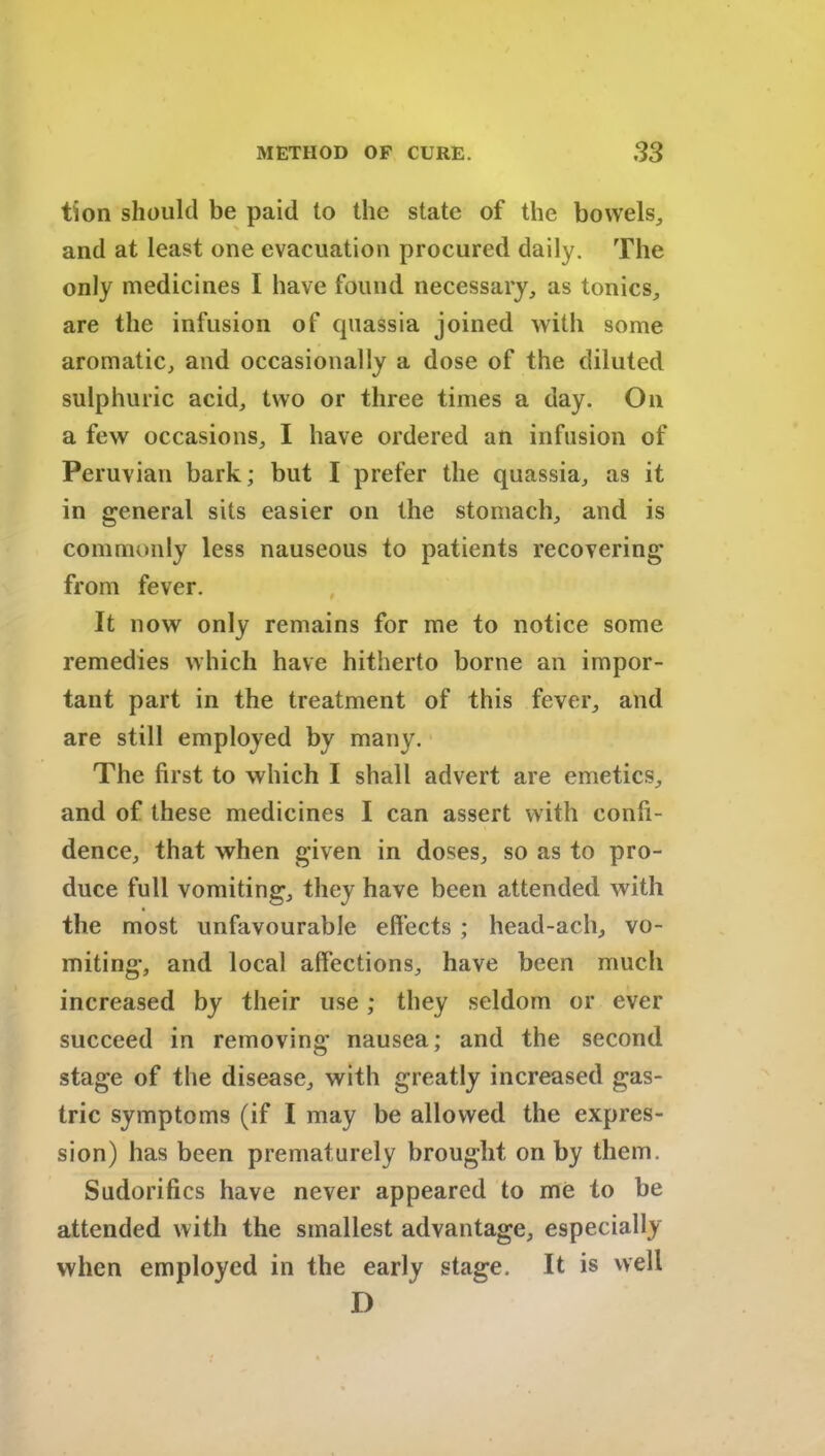 tion should be paid to the state of the bowels,, and at least one evacuation procured daily. The only medicines I have found necessary, as tonics, are the infusion of quassia joined with some aromatic, and occasionally a dose of the diluted sulphuric acid, two or three times a day. On a few occasions, I have ordered an infusion of Peruvian bark; but I prefer the quassia, as it in general sits easier on the stomach, and is commonly less nauseous to patients recovering from fever. It now only remains for me to notice some remedies which have hitherto borne an impor- tant part in the treatment of this fever, and are still employed by many. The first to which I shall advert are emetics, and of these medicines I can assert with confi- dence, that when given in doses, so as to pro- duce full vomiting, they have been attended with the most unfavourable effects ; head-ach, vo- miting, and local affections, have been much increased by their use; they seldom or ever succeed in removing nausea; and the second stage of the disease, with greatly increased gas- tric symptoms (if I may be allowed the expres- sion) has been prematurely brought on by them. Sudorifics have never appeared to me to be attended with the smallest advantage, especially when employed in the early stage. It is well D