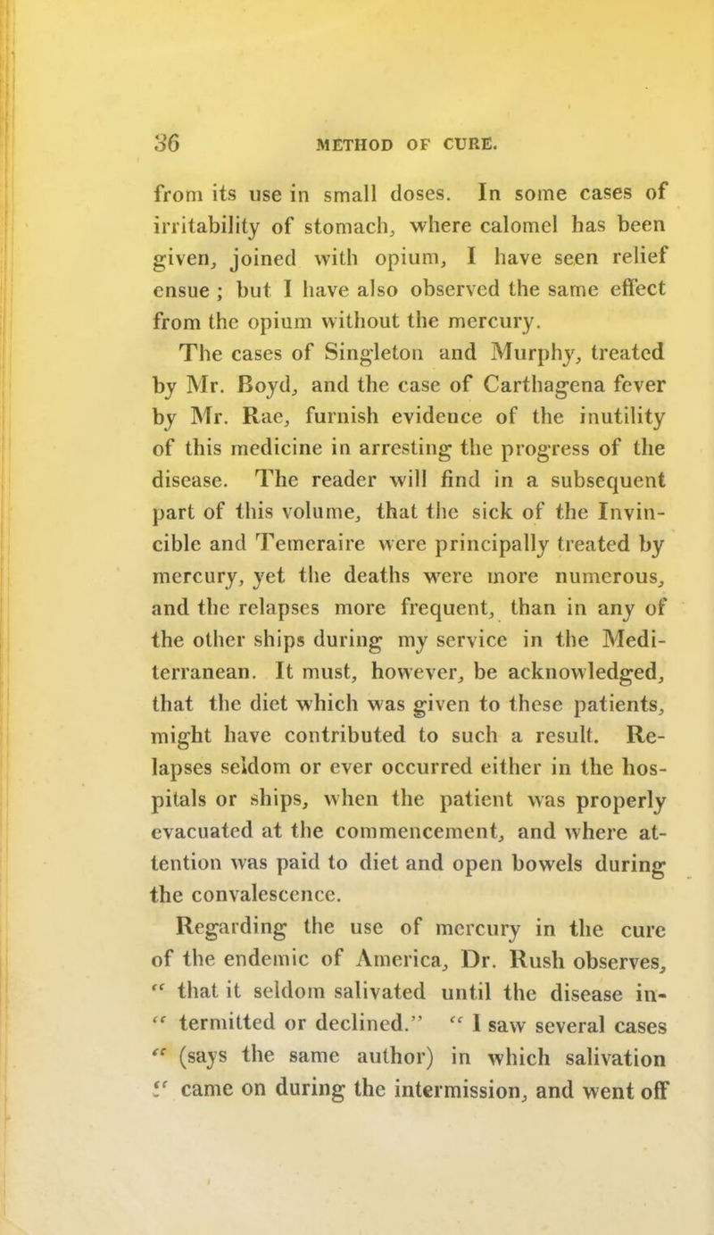 from its use in small doses. In some cases of irritability of stomach,, where calomel has been given, joined with opium, I have seen relief ensue ; but I have also observed the same effect from the opium without the mercury. The cases of Singleton and Murphy, treated by Mr. Boyd, and the case of Carthagena fever by Mr. Rae, furnish evidence of the inutility of this medicine in arresting the progress of the disease. The reader will find in a subsequent part of this volume, that the sick of the Invin- cible and Temeraire were principally treated by mercury, yet the deaths wrere more numerous, and the relapses more frequent, than in any of the other ships during my service in the Medi- terranean. It must, however, be acknowledged, that the diet which was given to these patients, might have contributed to such a result. Re- lapses seldom or ever occurred either in the hos- pitals or ships, when the patient was properly evacuated at the commencement, and where at- tention was paid to diet and open bowels during the convalescence. Regarding the use of mercury in the cure of the endemic of America, Dr. Rush observes, ff that it seldom salivated until the disease in- “ termitted or declined.” “ 1 saw several cases (says the same author) in which salivation V came on during the intermission, and went off