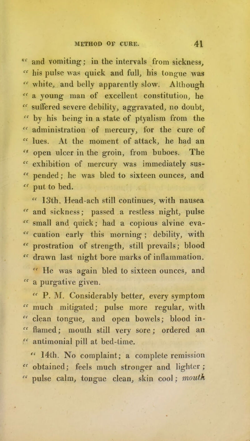 and vomiting; in the intervals from sickness, his pulse was quick and full, his tongue was “ white, and belly apparently slow. Although “ a young man of excellent constitution, he sutlered severe debility, aggravated, no doubt, et by his being in a state of ptyalism from the “ administration of mercury, for the cure of lues. At the moment of attack, he had an “ open ulcer in the groin, from buboes. The exhibition of mercury was immediately sus- pended; he was bled to sixteen ounces, and put to bed. 13th. Head-ach still continues, with nausea and sickness; passed a restless night, pulse ec small and quick; had a copious alvine eva- <f cuation early this morning ; debility, with prostration of strength, still prevails; blood <c drawn last night bore marks of inflammation. lie was again bled to sixteen ounces, and a purgative given. P. M. Considerably better, every symptom much mitigated; pulse more regular, with clean tongue, and open bowels; blood in- flamed; mouth still very sore; ordered an antimonial pill at bed-time. fc 14th. No complaint; a complete remission obtained; feels much stronger and lighter ; pulse calm, tongue clean, skin cool; mouth