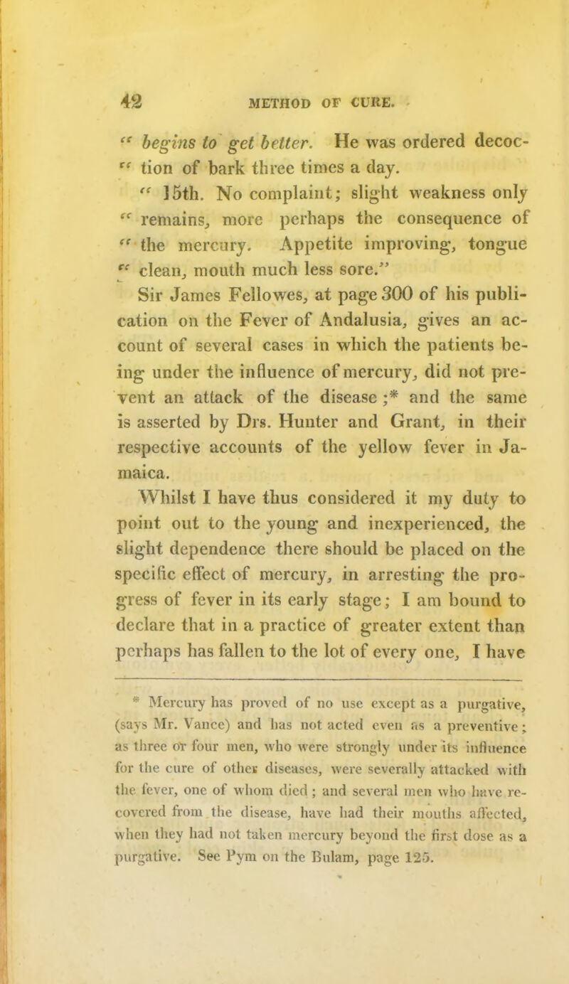 “ begins to get better. He was ordered decoc- te tion of bark three times a day.  15th. No complaint; slight weakness only remains, more perhaps the consequence of “ the mercury. Appetite improving*, tongue cc clean, mouth much less sore/’ Sir James Fellowes, at page 300 of his publi- cation on the Fever of Andalusia, gives an ac- count of several cases in which the patients be- ing under the influence of mercury, did not pre- vent an attack of the disease ;* and the same is asserted by Drs. Hunter and Grant, in their respective accounts of the yellow fever in Ja- maica. Whilst I have thus considered it my duty to point out to the young and inexperienced, the slight dependence there should be placed on the specific effect of mercury, in arresting the pro- gress of fever in its early stage; I am bound to declare that in a practice of greater extent than perhaps has fallen to the lot of every one, I have * Mercury has proved of no use except as a purgative, (says Mr. Vance) and lias not acted even as a preventive; as three o'r four men, who were strongly under its influence for the cure of other diseases, were severally attacked with the fever, one of whom died ; and several men who have re- covered from the disease, have had their mouths affected, when they had not taken mercury beyond the first dose as a purgative. See Pym on the Bulam, page 125.