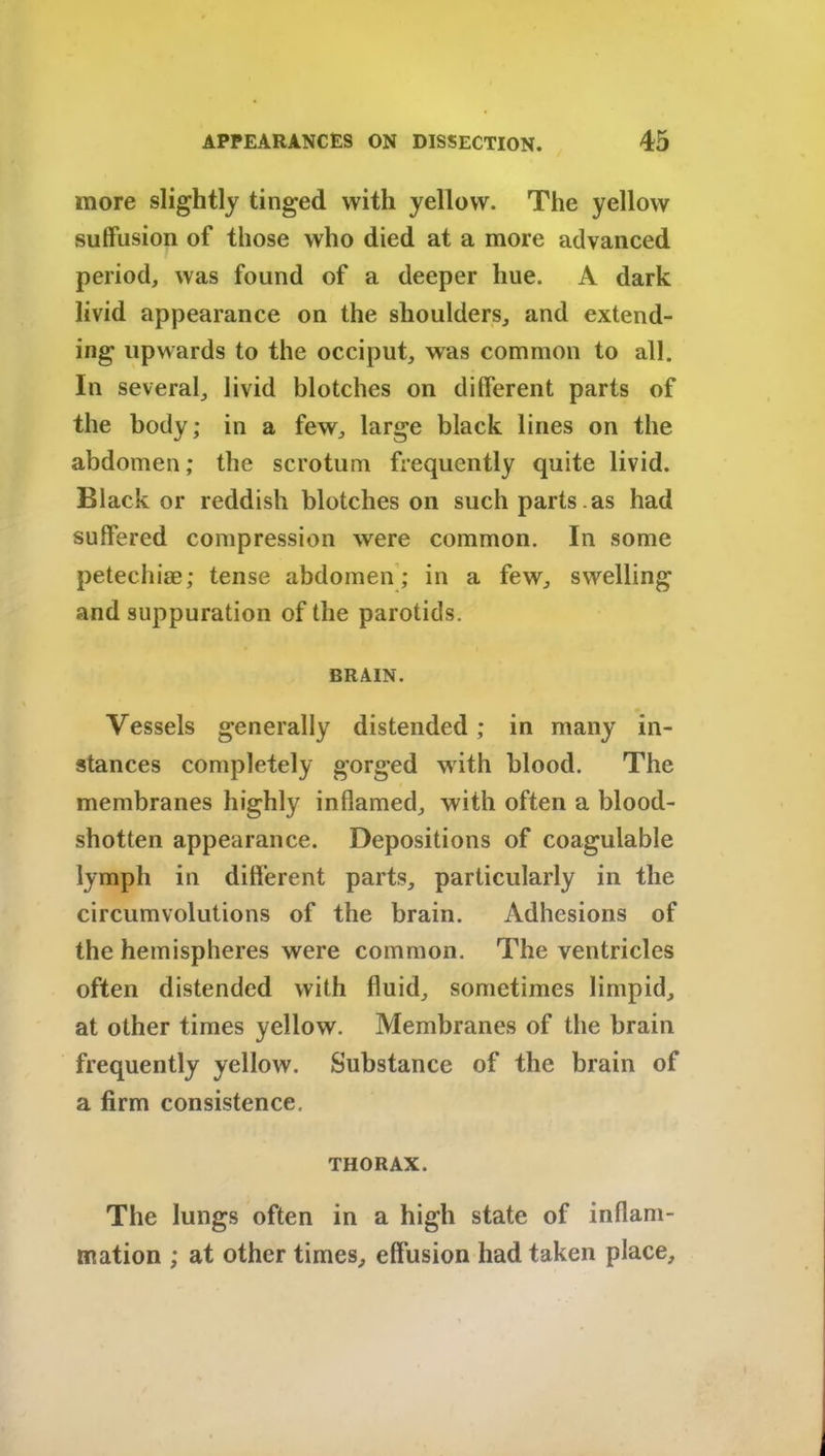 more slightly tinged with yellow. The yellow suffusion of those who died at a more advanced period, was found of a deeper hue. A dark livid appearance on the shoulders, and extend- ing upwards to the occiput, was common to all. In several, livid blotches on different parts of the body; in a few, large black lines on the abdomen; the scrotum frequently quite livid. Blacker reddish blotches on such parts.as had suffered compression were common. In some petechias; tense abdomen; in a few, swelling and suppuration of the parotids. BRAIN. Vessels generally distended; in many in- stances completely gorged with blood. The membranes highly inflamed, with often a blood- shotten appearance. Depositions of coagulable lymph in different parts, particularly in the circumvolutions of the brain. Adhesions of the hemispheres were common. The ventricles often distended with fluid, sometimes limpid, at other times yellow. Membranes of the brain frequently yellow. Substance of the brain of a firm consistence. THORAX. The lungs often in a high state of inflam- mation ; at other times, effusion had taken place.