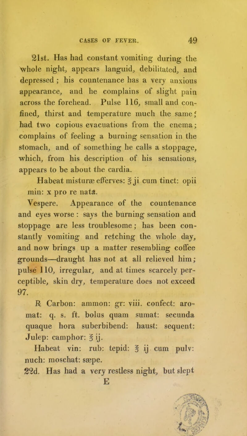 21st. Has had constant vomiting during the whole night, appears languid, debilitated, and depressed ; his countenance has a very anxious appearance, and he complains of slight pain across the forehead. Pulse 116, small and con- fined, thirst and temperature much the same,* had two copious evacuations from the enema; complains of feeling a burning sensation in the stomach, and of something he calls a stoppage, which, from his description of his sensations, appears to be about the cardia. Habeat misturae elferves: § ji cum tinct: opii min: x pro re nata. Vespere. Appearance of the countenance and eyes worse : says the burning sensation and stoppage are less troublesome; has been con- stantly vomiting and retching the whole day, and now brings up a matter resembling coffee grounds—draught has not at all relieved him; pulse 110, irregular, and at times scarcely per- ceptible, skin dry, temperature does not exceed R Carbon: ammon: gr: viii. confect: aro- mat: q. s. ft. bolus quam sumat: secunda quaque hora suberbibend: haust: sequent: Habeat vin: rub: tepid: 5 ij cum pulv: nuch: moschat: seepe. 22d. Has had a very restless night, but slept 97. Julep: camphor: § ij. E