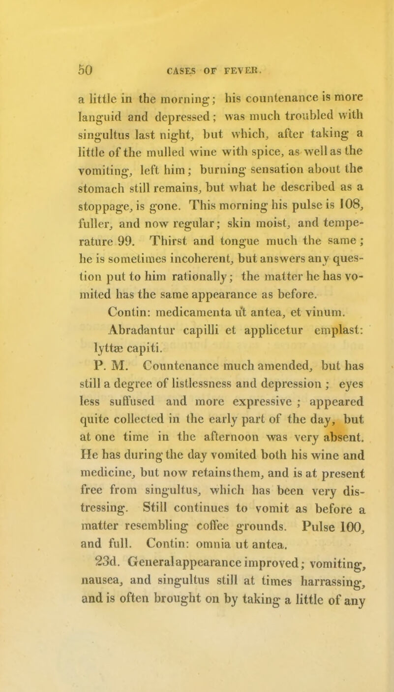 a little in the morning; his countenance is more languid and depressed; was much troubled with singultus last night, but which, after taking a little of the mulled wine with spice, as well as the vomiting, left him ; burning sensation about the stomach still remains, but what he described as a stoppage, is gone. This morning his pulse is 108, fuller, and now regular; skin moist, and tempe- rature 99. Thirst and tongue much the same ; he is sometimes incoherent, but answers any ques- tion put to him rationally; the matter he has vo- mited has the same appearance as before. Contin: medicamenta ut antea, et vinum. Abradantur capilli et applicetur emplast: lyttae capiti. P. M. Countenance much amended, but has still a degree of listlessness and depression ; eyes less suffused and more expressive ; appeared quite collected in the early part of the day, but at one time in the afternoon was very absent. He has during the day vomited both his wine and medicine, but now retains them, and is at present free from singultus, which has been very dis- tressing. Still continues to vomit as before a matter resembling coffee grounds. Pulse 100, and full. Contin: omnia ut antea. 23d. General appearance improved; vomiting, nausea, and singultus still at times harrassing, and is often brought on by taking a little of any