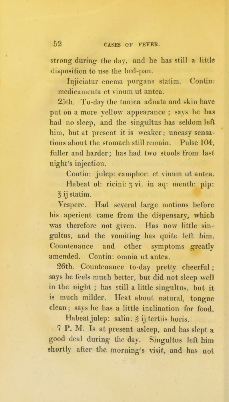 strong during* the day, and he has still a little disposition to use the bed-pan. Injiciatur enema purgans statim. Contin: medicamenta et, vinum ut antea. 25th. To-day the tunica adnata and skin have put on a more yellow appearance ; says he has had no sleep, and the singultus has seldom left him, but at present it is weaker; uneasy sensa- tions about the stomach still remain. Pulse 104, fuller and harder; has had two stools from last S’ night’s injection. Contin: julep: camphor: et vinum ut antea. Habeat ol: ricini: 3 vi. in aq: menth: pip; § ij statim. Vespere. Had several large motions before his aperient came from the dispensary, which was therefore not given. Has now little sin- gultus, and the vomiting has quite left him. Countenance and other symptoms greatly amended. Contin: omnia ut antea. 26th. Countenance to-day pretty cheerful ; says he feels much better, but did not sleep well in the night ; has still a little singultus, but it is much milder. Heat about natural, tongue clean; says he has a little inclination for food. Habeat julep: salin: § ij tertiis horis. 7 P. M. Is at present asleep, and has slept a good deal during the day. Singultus left him shortly after the morning’s visit, and has not