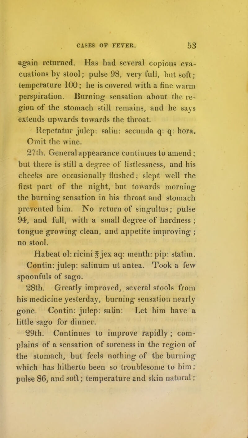 again returned. Has had several copious eva- cuations by stool; pulse 98, very full, but soft; temperature 100; he is covered with a fine warm perspiration. Burning sensation about the re- gion of the stomach still remains, and he says extends upwards towards the throat. Repetatur julep: salin: secunda q: q: hora. Omit the wine. 27 th. General appearance continues to amend ; but there is still a degree of listlessness, and his cheeks are occasionally flushed; slept well the first part of the night, but towards morning the burning sensation in his throat and stomach prevented him. No return of singultus; pulse 94, and full, with a small degree of hardness ; tongue growing clean, and appetite improving ; no stool. Habeat ol: ricini f jex aq: menth: pip: statim. Contin: julep: salinum ut antea. Took a few spoonfuls of sago. 28th. Greatly improved, several stools from his medicine yesterday, burning sensation nearly gone. Contin: julep: salin: Let him have a little sago for dinner. 29th. Continues to improve rapidly; com- plains of a sensation of soreness in the region of the stomach, but feels nothing of the burning which has hitherto been so troublesome to him; pulse 86, and soft; temperature and skin natural;