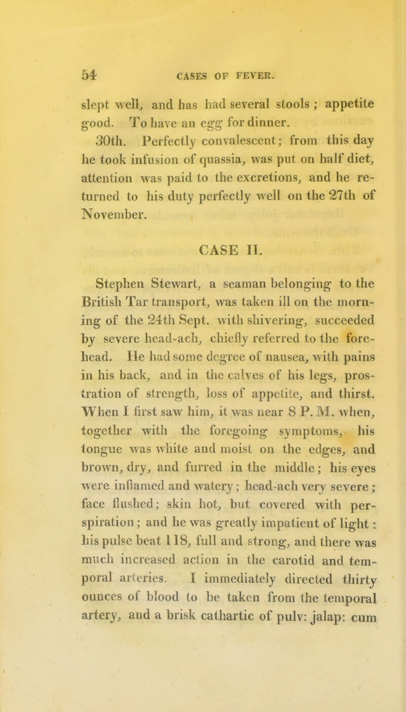 slept well, and has had several stools ; appetite good. To have an egg for dinner. 30th. Perfectly convalescent; from this day he took infusion of quassia, was put on half diet, attention was paid to the excretions, and he re- turned to his duty perfectly well on the 27th of November. CASE II. Stephen Stewart, a seaman belonging to the British Tar transport, was taken ill on the morn- ing of the 24th Sept, with shivering, succeeded severe head-ach, chiefly referred to the fore- head. He had some degree of nausea, with pains in his back, and in the calves of his legs, pros- tration of strength, loss of appetite, and thirst. When I first saw him, it was near 8 P. M. when, together with the foregoing symptoms, his tongue was white and moist on the edges, and brown, dry, and furred in the middle; his eyes were inflamed and watery; head-ach very severe; face flushed; skin hot, but covered with per- spiration ; and lie was greatly impatient of light: liis pulse beat 118, full and strong, and there was much increased action in the carotid and tem- poral arteries. I immediately directed thirty ounces of blood to be taken from the temporal artery, and a brisk cathartic of pulv: jalap; cum
