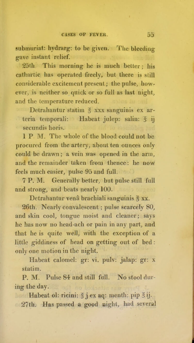 CASES OF FEVER. 55 submuriat: hydrarg: to be given. The bleeding <rave instant relief. 25th This morning he is much better; his cathartic has operated freely, but there is still considerable excitement present; the pulse, how- ever, is neither so quick or so full as last night, and the temperature reduced. Detrahantur statim § xxx sanguinis ex ar- teria temporali: Ilabeat julep: salin: § ij secundis horis. 1 P M. The whole of the blood could not be procured from the artery, about ten ounces only could be drawn; a vein was opened in the arm, and the remainder taken from thence: he now feels much easier, pulse 95 and full. 7 P. M. Generally better, but pulse still full and strong, and beats nearly 100. Detrahantur vena brachiali sanguinis § xx. 26th. Nearly convalescent ; pulse scarcely 80, and skin cool, tongue moist and cleaner; says he has now no head-ach or pain in any part, and that he is quite well, with the exception of a little giddiness of head on getting out of bed : only one motion in the night. Habeat calomel: gr: vi. pulv: jalap: gr: x statim. P. M. Pulse 84 and still full. No stool dur- ing the day. Habeat ol: ricini: § j ex aq: menth: pip §ij. 27th. Has passed a good night, had several