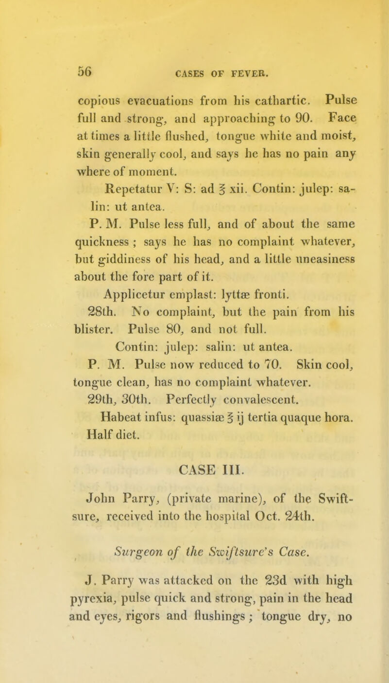 copious evacuations from his cathartic. Pulse full and strong1, and approaching to 90. Face at times a little flushed, tong'ue white and moist, skin generally cool, and says he has no pain any where of moment. Rcpetatur V: S: ad § xii. Contin: julep: sa- lin: ut antea. P. M. Pulse less full, and of about the same quickness ; says he has no complaint whatever, but giddiness of his head, and a little uneasiness about the fore part of it. Applicetur emplast: lyttae fronti. 28th. No complaint, but the pain from his blister. Pulse 80, and not full. Contin: julep: salin: ut antea. P. M. Pulse now reduced to 70. Skin cool, tongue clean, has no complaint whatever. 29th, 30th. Perfectly convalescent. Habeat infus: quassim § ij tertia quaque hora. Half diet. CASE III. John Parry, (private marine), of the Swift- sure, received into the hospital Oct. 24th. Surgeon of the Swiftsure’s Case. J. Parry was attacked on the 23d with high pyrexia, pulse quick and strong, pain in the head and eyes, rigors and flushings ; tongue dry, no