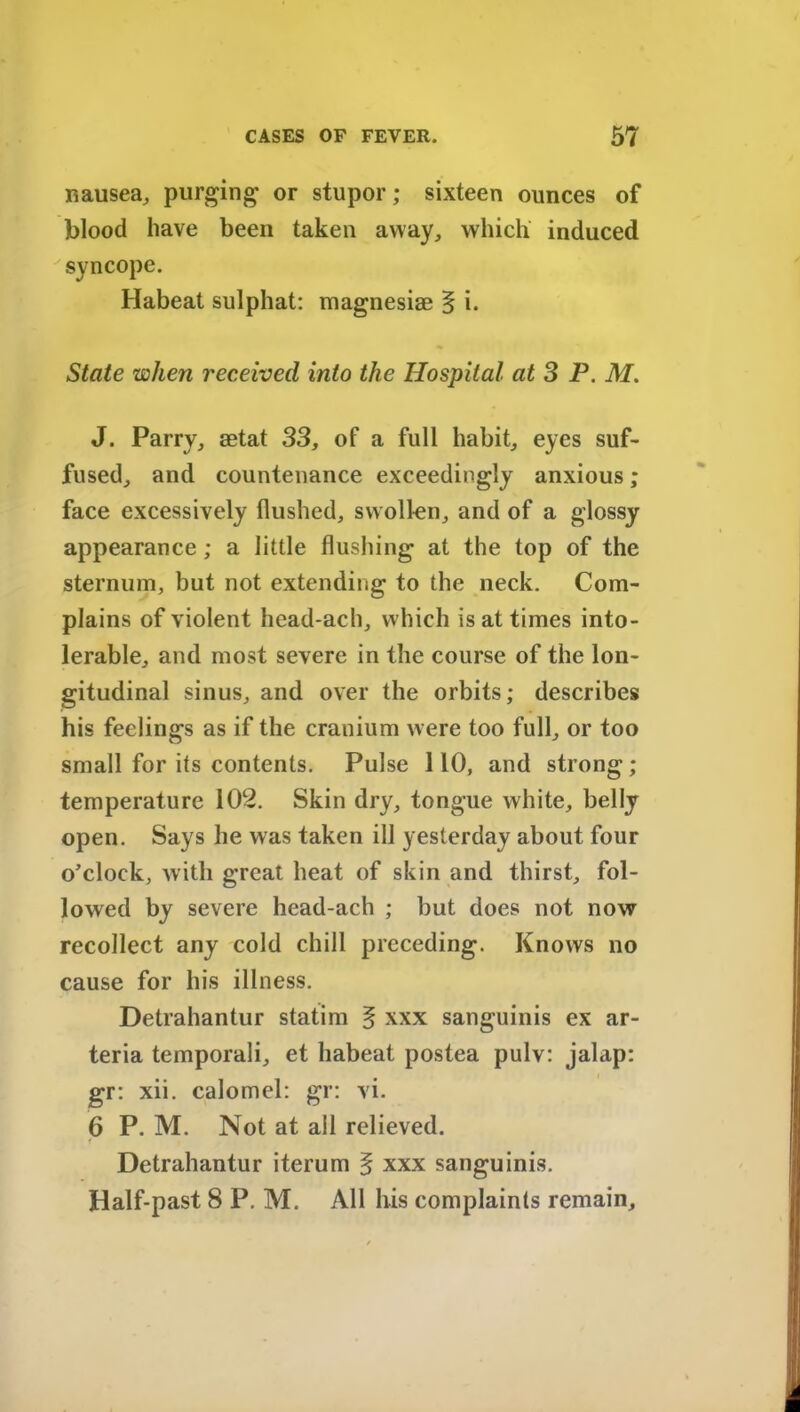 nausea, purging or stupor; sixteen ounces of blood have been taken away, which induced syncope. Habeat sulphat: magnesias § i. State when received into the Hospital at 3 P. M. J. Parry, aetat 33, of a full habit, eyes suf- fused, and countenance exceedingly anxious; face excessively flushed, swollen, and of a glossy appearance; a little flushing at the top of the sternum, but not extending to the neck. Com- plains of violent head-ach, which is at times into- lerable, and most severe in the course of the lon- gitudinal sinus, and over the orbits; describes his feelings as if the cranium were too full, or too small for its contents. Pulse 110, and strong ; temperature 102. Skin dry, tongue white, belly open. Says he was taken ill yesterday about four o’clock, with great heat of skin and thirst, fol- lowed by severe head-ach ; but does not now recollect any cold chill preceding. Knows no cause for his illness. Detrahantur statim § xxx sanguinis ex ar- teria temporali, et habeat postea pulv: jalap: gr: xii. calomel: gr: vi. 6 P. M. Not at all relieved. Detrahantur iterum § xxx sanguinis. Half-past 8 P. M. All his complaints remain.