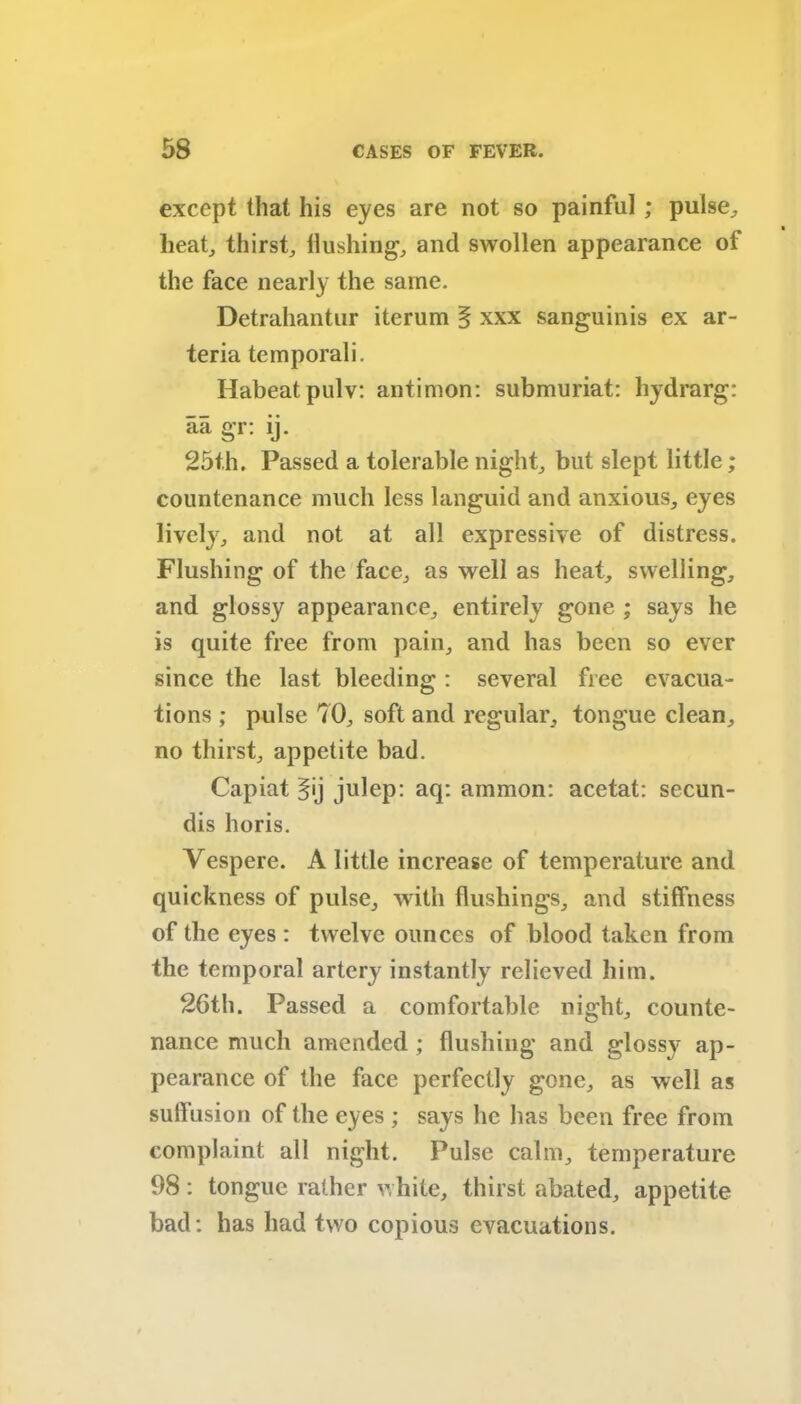 except that his eyes are not so painful ; pulse, heat, thirst. Hushing, and swollen appearance ot the face nearly the same. Detrahantur iterum § xxx sanguinis ex ar- teria temporali. Habeatpulv: antimon: submuriat: hydrarg: aa gr: ij. 25t.h. Passed a tolerable night, but slept little; countenance much less languid and anxious, eyes lively, and not at all expressive of distress. Flushing of the face, as well as heat, swelling, and glossy appearance, entirely gone ; says he is quite free from pain, and has been so ever since the last bleeding : several free evacua- tions ; pulse 70, soft and regular, tongue clean, no thirst, appetite bad. Capiat 5'j julep: aq: ammon: acetat: secun- dis horis. Vespere. A little increase of temperature and quickness of pulse, with flushings, and stiffness of the eyes : twelve ounces of blood taken from the temporal artery instantly relieved him. 26th. Passed a comfortable night, counte- nance much amended ; flushing and glossy ap- pearance of the face perfectly gone, as well as suffusion of the eyes ; says he has been free from complaint all night. Pulse calm, temperature 98 : tongue rather white, thirst abated, appetite bad: has had two copious evacuations.