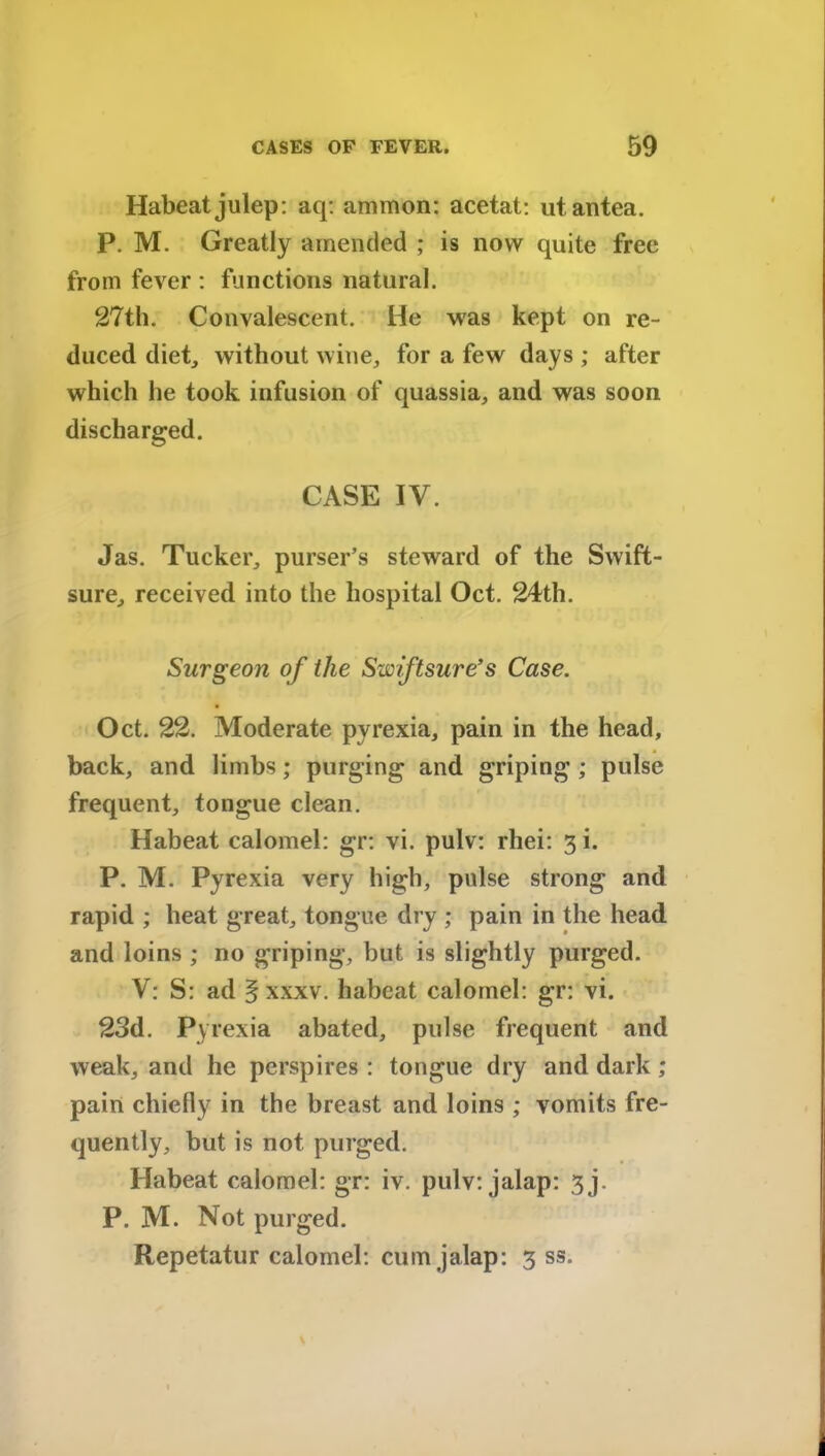 Habeat julep: aq: ammon: acetat: utantea. P. M. Greatly amended ; is now quite free from fever : functions natural. 27th. Convalescent. He was kept on re- duced diet, without wine, for a few days ; after which he took infusion of quassia, and was soon discharged. CASE IV. Jas. Tucker, purser’s steward of the Swift- sure, received into the hospital Oct. 24th. Surgeon of the Swiftsure’s Case. Oct. 22. Moderate pyrexia, pain in the head, back, and limbs; purging and griping ; pulse frequent, tongue clean. Habeat calomel: gr: vi. pulv: rhei: 3!. P. M. Pyrexia very high, pulse strong and rapid ; heat great, tongue dry ; pain in the head and loins ; no griping, but is slightly purged. V: S: ad § xxxv. habeat calomel: gr: vi. 23d. Pyrexia abated, pulse frequent and weak, and he perspires : tongue dry and dark ; pain chiefly in the breast and loins ; vomits fre- quently, but is not purged. Habeat calomel: gr: iv. pulv: jalap: 3j. P. M. Not purged. Repetatur calomel: cum jalap: 3 ss.