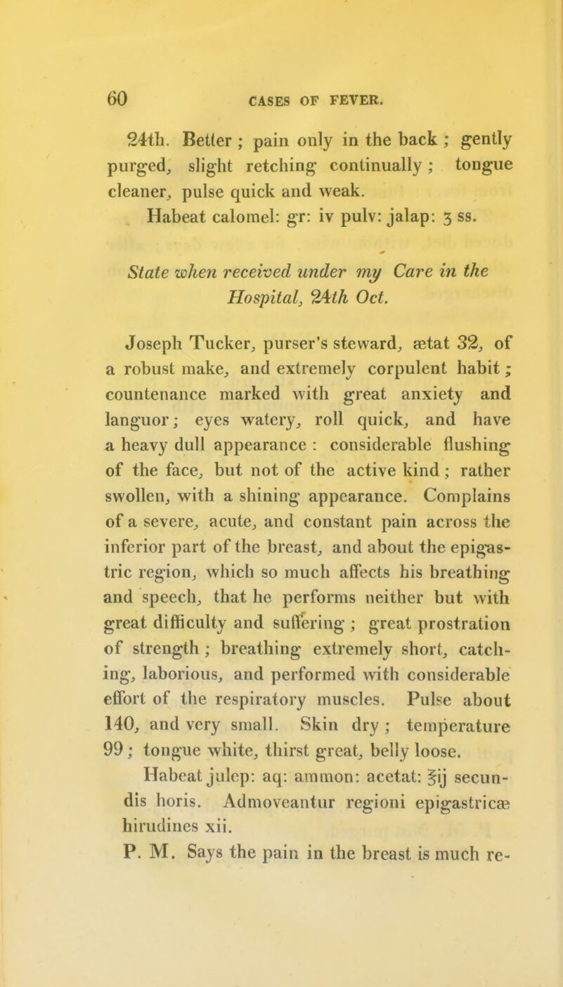 24th. Better ; pain only in the back ; gently purged, slight retching continually; tongue cleaner, pulse quick and weak. Habeat calomel: gr: iv pulv: jalap: 3 ss. State when received under my Care in the Hospital, 24th Oct. Joseph Tucker, purser’s steward, aetat 32, of a robust make, and extremely corpulent habit; countenance marked with great anxiety and languor; eyes watery, roll quick, and have a heavy dull appearance : considerable flushing of the face, but not of the active kind; rather swollen, with a shining appearance. Complains of a severe, acute, and constant pain across the inferior part of the breast, and about the epigas- tric region, which so much affects his breathing and speech, that lie performs neither but with great difficulty and suffering ; great prostration of strength ; breathing extremely short, catch- ing, laborious, and performed with considerable effort of the respiratory muscles. Pulse about 140, and very small. Skin dry ; temperature 99; tongue white, thirst great, belly loose. Habeat julep: aq: amnion: acetat: §ij secun- dis horis. Admoveantur regioni epigastric® hirudines xii. P. M. Says the pain in the breast is much re-