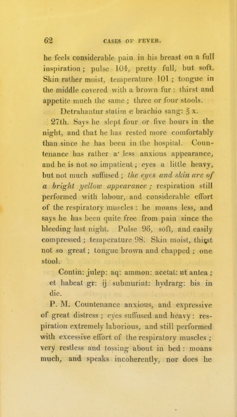 he feels considerable pain in his breast on a full inspiration; pulse 104., pretty full, but soft. Skin rather moist, temperature 101 ; tongue in the middle covered with a brown fur : thirst and appetite much the same; three or four stools. Detrahantur statim e brachio sang: § x. 27th. Says he slept four or five hours in the night, and that he has rested more comfortably than since he has been in the hospital. Coun- tenance has rather a- less anxious appearance, and he is not so impatient; eyes a little heavy, but not much sulfused ; the eyes and skin are of a bright yellow appearance; respiration still performed with labour, and considerable effort of the respiratory muscles : he moans less, and says he has been quite free from pain since the bleeding last night. Pulse 96, soft, and easily compressed ; temperature 98. Skin moist, thirst not so great; tongue brown and chapped ; one stool. Contin: julep: aq: ammon: acctat: ut antea ; et habeat gr: ij submuriat: hydrarg: bis in die. P. M. Countenance anxious, and expressive of great distress ; eyes suffused and heavy : res- piration extremely laborious, and still performed with excessive effort of the respiratory muscles ; very restless and tossing about in bed : moans much, and speaks incoherently, nor does he