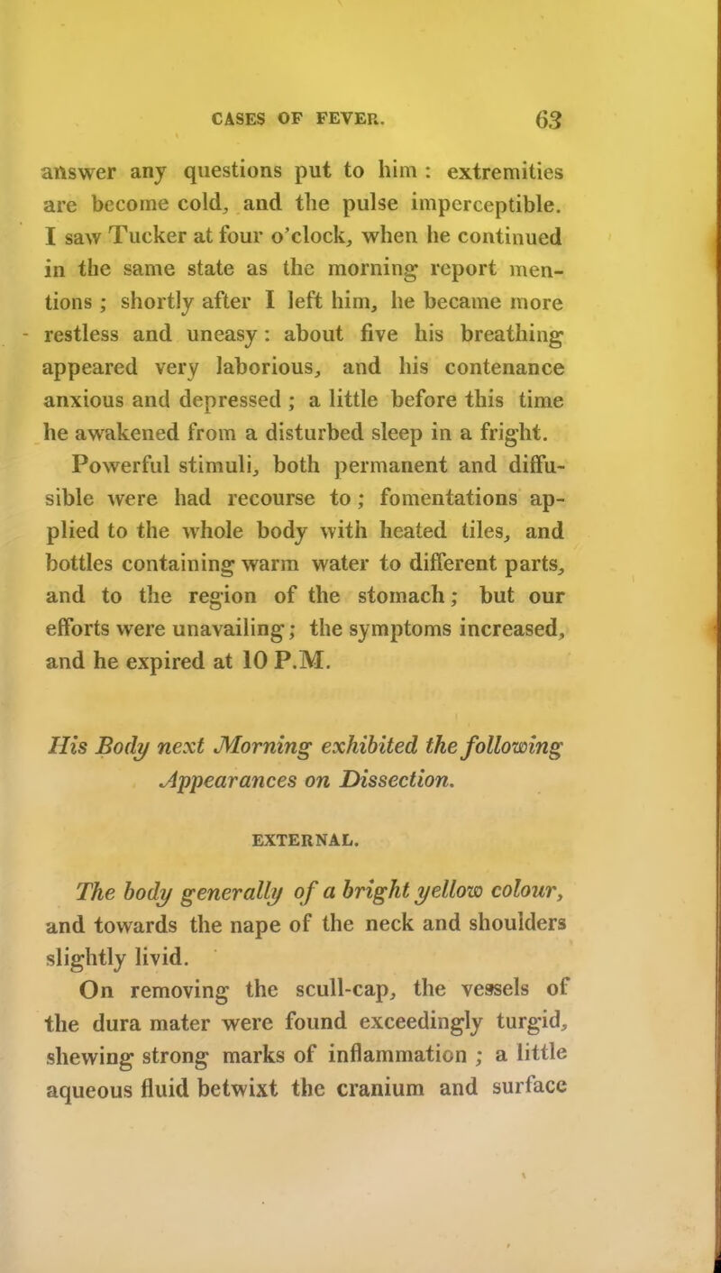 answer any questions put to him : extremities are become cold, and the pulse imperceptible. I saw Tucker at four o’clock,, when he continued in the same state as the morning report men- tions ; shortly after I left him, he became more - restless and uneasy: about five his breathing appeared very laborious, and his contenance anxious and depressed ; a little before this time he awakened from a disturbed sleep in a fright. Powerful stimuli, both permanent and diffu- sible were had recourse to; fomentations ap- plied to the whole body with heated tiles, and bottles containing warm water to different parts, and to the region of the stomach; but our efforts were unavailing; the symptoms increased, and he expired at 10 P.M. His Body next Morning exhibited the following Appearances on Dissection. EXTERNAL. The body generally of a bright yellow colour, and towards the nape of the neck and shoulders slightly livid. On removing the scull-cap, the vessels of the dura mater were found exceedingly turgid, shewing strong marks of inflammation ; a little aqueous fluid betwixt the cranium and surface