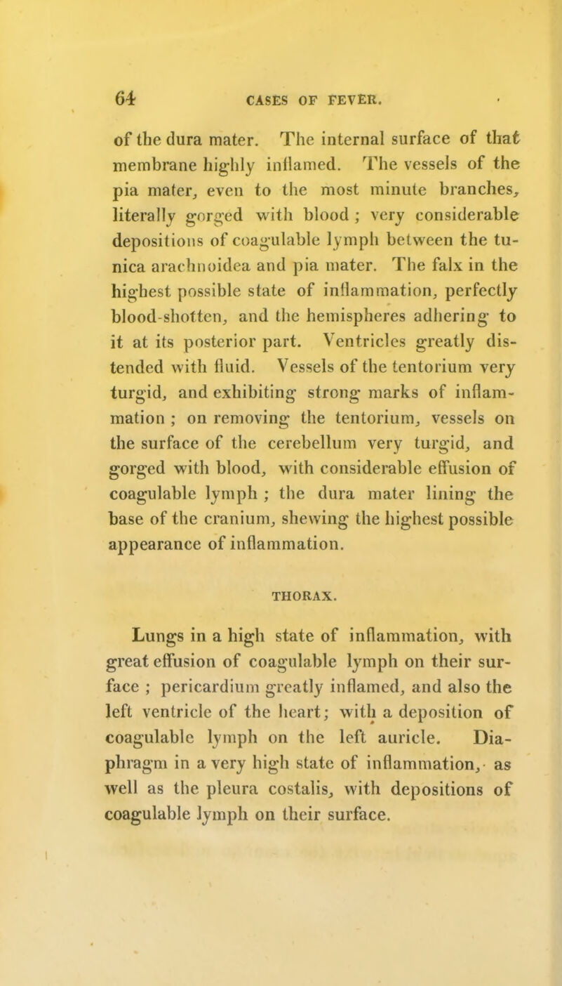 of the dura mater. The internal surface of that membrane highly inflamed. The vessels of the pia mater, even to the most minute branches, literally gorged with blood ; very considerable depositions of coagulable lymph between the tu- nica arachnoidea and pia mater. The falx in the highest possible state of inflammation, perfectly blood-shotten, and the hemispheres adhering to it at its posterior part. Ventricles greatly dis- tended with fluid. Vessels of the tentorium very turgid, and exhibiting strong marks of inflam- mation ; on removing the tentorium, vessels on the surface of the cerebellum very turgid, and gorged with blood, with considerable effusion of coagulable lymph ; the dura mater lining the base of the cranium, shewing the highest possible appearance of inflammation. THORAX. Lungs in a high state of inflammation, with great effusion of coagulable lymph on their sur- face ; pericardium greatly inflamed, and also the left ventricle of the heart; with a deposition of coagulable lymph on the left auricle. Dia- phragm in a very high state of inflammation,- as well as the pleura costalis, with depositions of coagulable lymph on their surface.