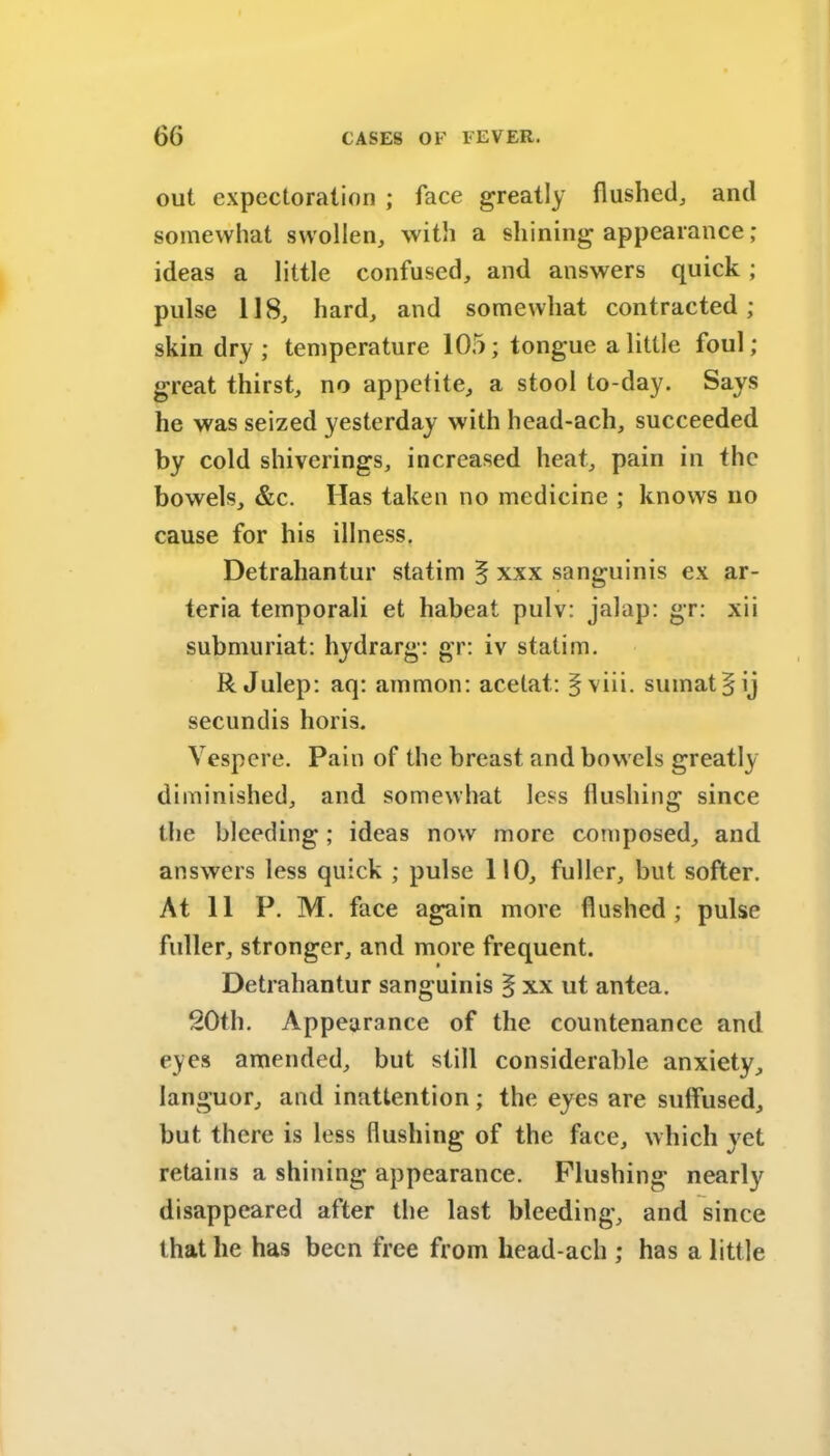 out expectoration ; face greatly flushed,, and somewhat swollen, with a shining appearance; ideas a little confused, and answers quick ; pulse 118, hard, and somewhat contracted; skin dry; temperature 105; tongue a little foul; great thirst, no appetite, a stool to-day. Says he was seized yesterday with head-ach, succeeded by cold shivcrings, increased heat, pain in the bowels, &c. Has taken no medicine ; knows no cause for his illness. Detrahantur statim 5 xxx sanguinis ex ar- teria temporali et habeat pulv: jalap: gr: xii submuriat: hydrarg: gr: iv statim. R Julep: aq: ammon: acelat: fviii. sumat § ij secundis horis. Vespere. Pain of the breast and bowels greatly diminished, and somewhat less flushing since the bleeding; ideas now more composed, and answers less quick ; pulse 110, fuller, but softer. At 11 P. M. face again more flushed; pulse fuller, stronger, and more frequent. Detrahantur sanguinis § xx ut antea. 20th. Appearance of the countenance and eyes amended, but still considerable anxiety, languor, and inattention; the eyes are suffused, but there is less flushing of the face, which yet retains a shining appearance. Flushing nearly disappeared after the last bleeding, and since that he has been free from head-ach ; has a little