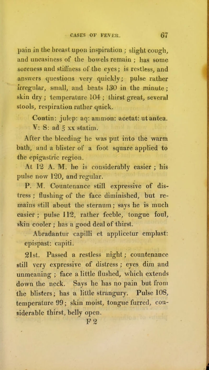 pain in the breast upon inspiration ; slight cough, and uneasiness of the bowels remain ; has some soreness and stiffness of the eyes; is restless, and answers questions very quickly; pulse rather irregular, small, and heats 130 in the minute; skin dry; temperature 104 ; thirst great, several stools, respiration rather quick. Contin: julep: aq: ammon: acetat: utantea. V: S: ad § xx statim. After the bleeding he was put into the warm hath, and a blister of a foot square applied to the epigastric region. At 12 A. M. he is considerably easier ; his pulse now 120, and regular. P. M. Countenance still expressive of dis- tress ; flushing of the face diminished, but re- mains still about the sternum; says he is much easier; pulse 112, rather feeble, tongue foul, skin cooler ; has a good deal of thirst. Abradantur capilli et applicetur emplast: epispast: capiti. 21st. Passed a restless night; countenance still very expressive of distress ; eyes dim and unmeaning ; face a little flushed, which extends down the neck. Says he has no pain but from the blisters; has a little strangury. Pulse 108, temperature 99; skin moist, tongue furred, con- siderable thirst, belly open. F 2