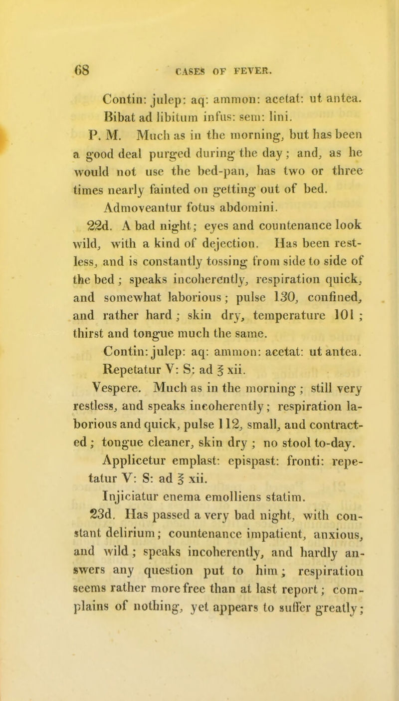 Contin: julep: aq: ammon: acetat: ut antea. Bibat ad libitum infus: sem: lini. P. M. Much as in the morning, but has been a good deal purged during the day; and, as he would not use the bed-pan, has two or three times nearly fainted on getting out of bed. Admoveantur fotus abdomini. 22d. A bad night; eyes and countenance look wild, with a kind of dejection. Has been rest- less, and is constantly tossing from side to side of the bed ; speaks incoherently, respiration quick, and somewhat laborious; pulse 130, confined, and rather hard; skin dry, temperature 101; thirst and tongue much the same. Contin: julep: aq: amnion: acetat: ut antea. Repetatur V: S: ad § xii. Vespere. Much as in the morning ; still very restless, and speaks incoherently; respiration la- borious and quick, pulse 112, small, and contract- ed ; tongue cleaner, skin dry ; no stool to-day. Applicetur emplast: epispast: fronti: repe- tatur V: S: ad § xii. Injiciatur enema emolliens statim. 23d. Has passed a very bad night, with con- stant delirium; countenance impatient, anxious, and wild ; speaks incoherently, and hardly an- swers any question put to him; respiration seems rather more free than at last report; com- plains of nothing, yet appears to suffer greatly;