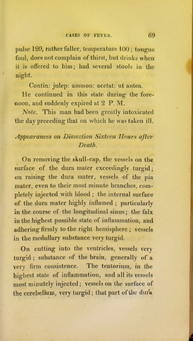 pulse 120, rather fuller, temperature 100; tongue foul, does not complain of thirst, but drinks when it is offered to him; had several stools in the night. Contin: julep: amnion: acetat: lit antea. He continued in this state during the fore- noon, and suddenly expired at 2 P. M. Note. This man had been greatly intoxicated the day preceding that on which he was taken ill. Appearances on Dissection Sixteen Hours after Death. / On removing the skull-cap, the vessels on the surface of the dura mater exceedingly turgid; on raising the dura mater, vessels of the pia mater, even to their most minute branches, com- pletely injected with blood ; the internal surface of the dura mater highly inflamed ; particularly in the course of the longitudinal sinus; the falx in the highest possible state of inflammation, and adhering firmly to the right hemisphere ; vessels in the medullary substance very turgid. On cutting into the ventricles, vessels very turgid ; substance of the brain, generally of a verv firm consistence. The tentorium, in the highest state of inflammation, and all its vessels most minutely injected; vessels on the surface of the cerebellum, very turgid; that part of the dura
