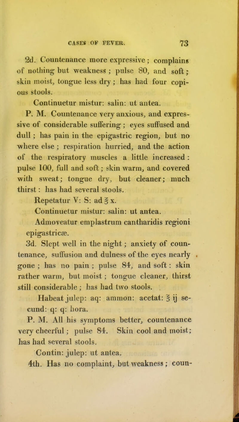 2d. Countenance more expressive; complains of nothing- but weakness ; pulse 80, and soft; skin moist, tongue less dry; has had four copi- ous stools. Continuetur mistur: salin: ut antea. P. M. Countenance very anxious, and expres- sive of considerable suffering ; eyes suffused and dull; has pain in the epigastric region, but no where else ; respiration hurried, and the action of the respiratory muscles a little increased : pulse 100, full and soft; skin warm, and covered with sweat; tongue dry, but cleaner; much thirst: has had several stools. Repetatur V: S: ad§x. Continuetur mistur: salin: ut antea. Admoveatur emplastrum cantharidis regioni epigastric®. 3d. Slept well in the night; anxiety of coun- tenance, suffusion and dulness of the eyes nearly . gone ; has no pain ; pulse 84, and soft: skin rather warm, but moist; tongue cleaner, thirst still considerable ; has had two stools. Habeat julep: aq: amnion: acetat: § ij se- cund: q: q: bora. P. M. All his symptoms better, countenance very cheerful; pulse 84. Skin cool and moist; has had several stools. Contin: julep: ut antea. 4th. Has no complaint, but weakness; coun-