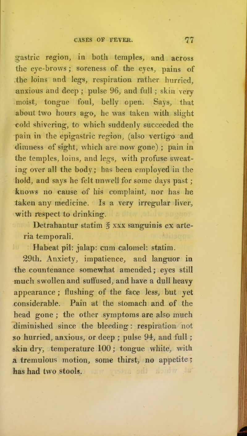 gastric, region, in both temples, and across the eye-brows; soreness of the eyes, pains of the Joins and legs, respiration rather hurried, anxious and deep ; pulse 96, and full; skin very- moist, tongue foul, belly open. Says, that about two hours ago, he was taken with slight cold shivering, to which suddenly succeeded the pain in the epigastric region, (also vertigo and dimness of sight, which are now gone) ; pain in the temples, loins, and legs, with profuse sweat- ing over all the body; has been employed in the hold, and says he felt unwell for some days past ; knows no cause of his complaint, nor has he taken any medicine. Is a very irregular liver, -with respect to drinking. Detrahantur statim § xxx sanguinis ex arte- ria temporali. Habeat pil: jalap: cum calomel: statim. 29th. Anxiety, impatience, and languor in the countenance somewhat amended; eyes still much swollen and suffused, and have a dull heavy appearance; flushing of the face less, but yet considerable. Pain at the stomach and of the head gone ; the other symptoms are also much diminished since the bleeding: respiration not so hurried, anxious, or deep ; pulse 94, and full ; skin dry, temperature 100; tongue white, with a tremulous motion, some thirst, no appetite; has had two stools.