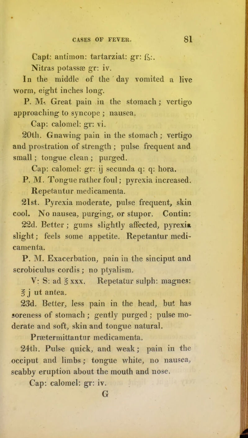 Capt: antimon: tartarziat: gr: ft:. Nitras potassse gr: iv. In the middle of the day vomited a live worm, eight inches long. P. M-. Great pain in the stomach; vertigo approaching to syncope ; nausea. Cap: calomel: gr: vi. 20th. Gnawing pain in the stomach ; vertigo and prostration of strength ; pulse frequent and small; tongue clean ; purged. Cap: calomel: gr: ij secunda q: q: hora. P. M. Tongue rather foul; pyrexia increased. Repetantur medicamenta. 21st. Pyrexia moderate, pulse frequent, skin cool. No nausea, purging, or stupor. Contin: 22d. Better ; gums slightly affected, pyrexia slight; feels some appetite. Repetantur medi- camenta. P. M. Exacerbation, pain in the sinciput and scrobiculus cordis ; no ptyalism. V: S: ad § xxx. Repetatur sulph: magne3: § j ut antea. 23d. Better, less pain in the head, but has soreness of stomach ; gently purged ; pulse mo- derate and soft, skin and tongue natural. Praetermittantnr medicamenta. 24th. Pulse quick, and weak; pain in the occiput and limbs; tongue white, no nausea, scabby eruption about the mouth and nose. Cap: calomel: gr: iv. G