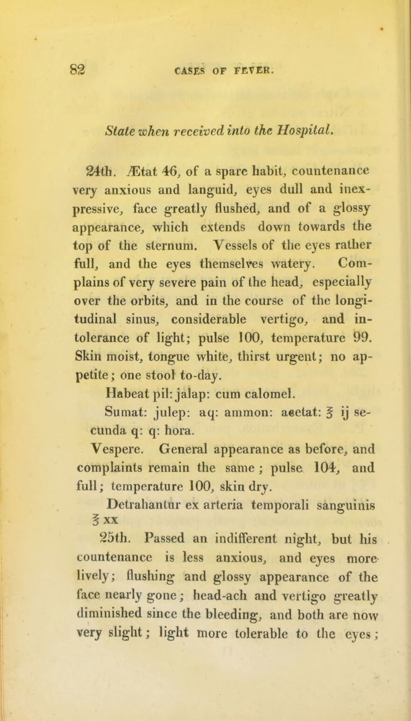 State when received into the Hospital. 24th. iEtat 46, of a spare habit, countenance very anxious and languid, eyes dull and inex- pressive, face greatly flushed, and of a glossy appearance, which extends down towards the top of the sternum. Vessels of the eyes rather full, and the eyes themselves watery. Com- plains of very severe pain of the head, especially over the orbits, and in the course of the longi- tudinal sinus, considerable vertigo, and in- tolerance of light; pulse 100, temperature 99. Skin moist, tongue white, thirst urgent; no ap- petite ; one stool to-day. Habeat pil: jalap: cum calomel. Sumat: julep: aq: ammon: aeetat: § ij se- cunda q: q: hora. Vespere. General appearance as before, and complaints remain the same ; pulse 104, and full; temperature 100, skin dry. Dctrahantur ex arteria temporal! sanguinis 5 xx 25th. Passed an indifferent night, but his countenance is less anxious, and eyes more lively; flushing and glossy appearance of the face nearly gone; head-ach and vertigo greatly diminished since the bleeding, and both are now very slight; light more tolerable to the eyes;