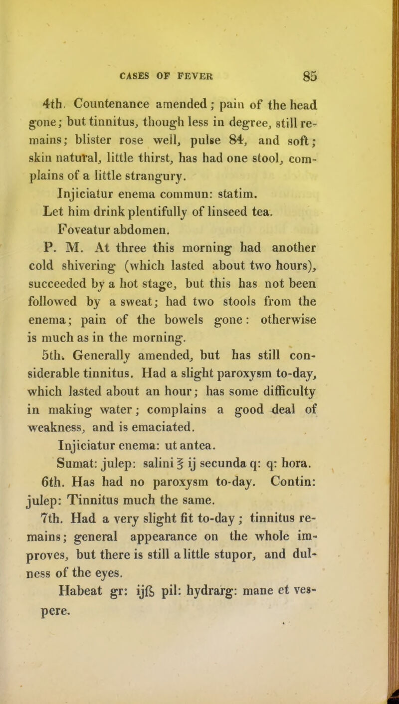 4th Countenance amended; pain of the head gone; but tinnitus, though less in degree, still re- mains; blister rose weil, pulse 84, and soft; skin natural, little thirst, has had one stool, com- plains of a little strangury. Injiciatur enema commun: statim. Let him drink plentifully of linseed tea. Foveatur abdomen. P. M. At three this morning had another cold shivering (which lasted about two hours), succeeded by a hot stage, but this has not been followed by a sweat; had two stools from the enema; pain of the bowels gone: otherwise is much as in the morning. 5th. Generally amended, but has still con- siderable tinnitus. Had a slight paroxysm to-day, which lasted about an hour; has some difficulty in making water; complains a good deal of weakness, and is emaciated. Injiciatur enema: utantea. Sumat: julep: salinif ij secundaq: q: hora. 6th. Has had no paroxysm to-day. Contin: julep: Tinnitus much the same. 7th. Had a very slight fit to-day ; tinnitus re- mains; general appearance on the whole im- proves, but there is still a little stupor, and dul- ness of the eyes. Habeat gr: ijft pil: hydrarg: mane et ves- pere.