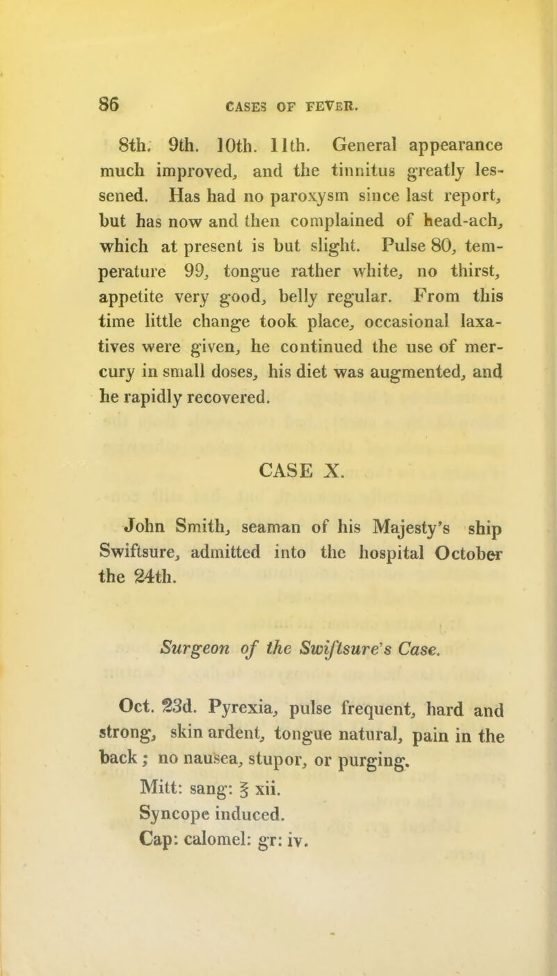 8th. 9th. ]0th. 11th. General appearance much improved, and the tinnitus greatly les- sened. Has had no paroxysm since last report, but has now and then complained of head-ach, which at present is but slight. Pulse 80, tem- perature 99, tongue rather white, no thirst, appetite very good, belly regular. From this time little change took place, occasional laxa- tives were given, he continued the use of mer- cury in small doses, his diet was augmented, and lie rapidly recovered. CASE X. John Smith, seaman of his Majesty’s ship Swiftsure, admitted into the hospital October the 24th. Surgeon of the Swiflsure’s Case. Oct. 23d. Pyrexia, pulse frequent, hard and strong, skin ardent, tongue natural, pain in the back; no nausea, stupor, or purging. Mitt: sang: § xii. Syncope induced. Cap: calomel: gr: iv.