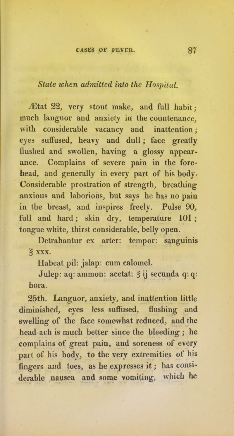 State when admitted into the Hospital. iEtat 22, very stout make, and full habit ; much languor and anxiety in the countenance, with considerable vacancy and inattention; eyes suffused, heavy and dull; face greatly flushed and swollen, having a glossy appear- ance. Complains of severe pain in the fore- head, and generally in every part of his body. Considerable prostration of strength, breathing anxious and laborious, but says he has no pain in the breast, and inspires freely. Pulse 90, full and hard; skin dry, temperature 101 ; tongue white, thirst considerable, belly open. Detrahantur ex arter: tempor: sanguinis § xxx. Habeat pil: jalap: cum calomel. Julep: aq: ammon: acetat: § ij secunda q: q: hora. 25th. Languor, anxiety, and inattention little diminished, eyes less suffused, flushing and swelling of the face somewhat reduced, and the head ach is much better since the bleeding; he complains of great pain, and soreness of every part of his body, to the very extremities of his fingers and toes, as he expresses it; has consi- derable nausea and some vomiting, which he