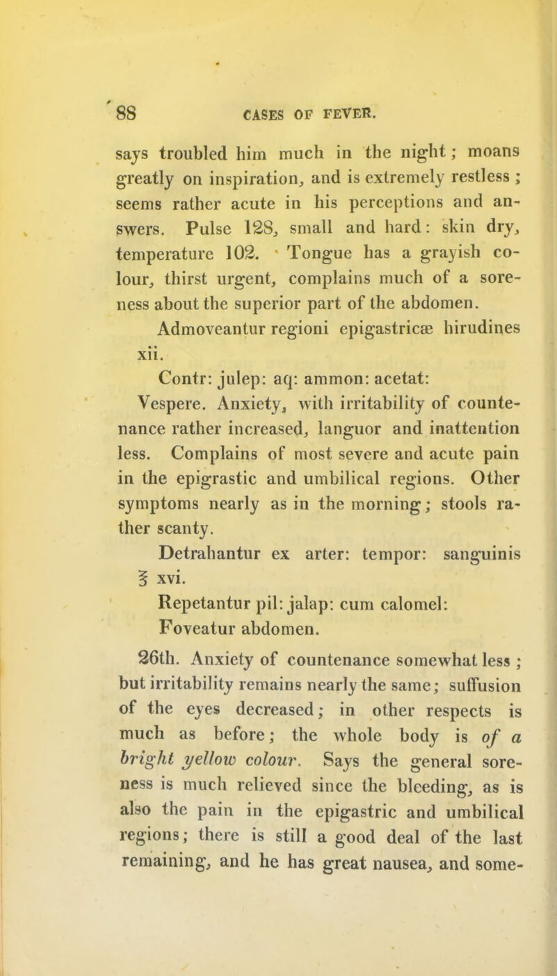 says troubled him much in the night; moans greatly on inspiration, and is extremely restless ; seems rather acute in his perceptions and an- swers. Pulse 128, small and hard: skin dry, temperature 102. * Tongue has a grayish co- lour, thirst urgent, complains much of a sore- ness about the superior part of the abdomen. Admoveantur regioni epigastric® hirudines • • xn. Contr: julep: aq: ammon: acetat: Vespere. Anxiety, with irritability of counte- nance rather increased, languor and inattention less. Complains of most severe and acute pain in the epigrastic and umbilical regions. Other symptoms nearly as in the morning; stools ra- ther scanty. Detrahantur ex arter: tempor: sanguinis § xvi. Repetantur pil: jalap: cum calomel: Foveatur abdomen. 26th. Anxiety of countenance somewhat less ; but irritability remains nearly the same; suffusion of the eyes decreased; in other respects is much as before; the whole body is of a bright yellow colour. Says the general sore- ness is much relieved since the bleeding, as is also the pain in the epigastric and umbilical regions; there is still a good deal of the last remaining, and he has great nausea, and some-