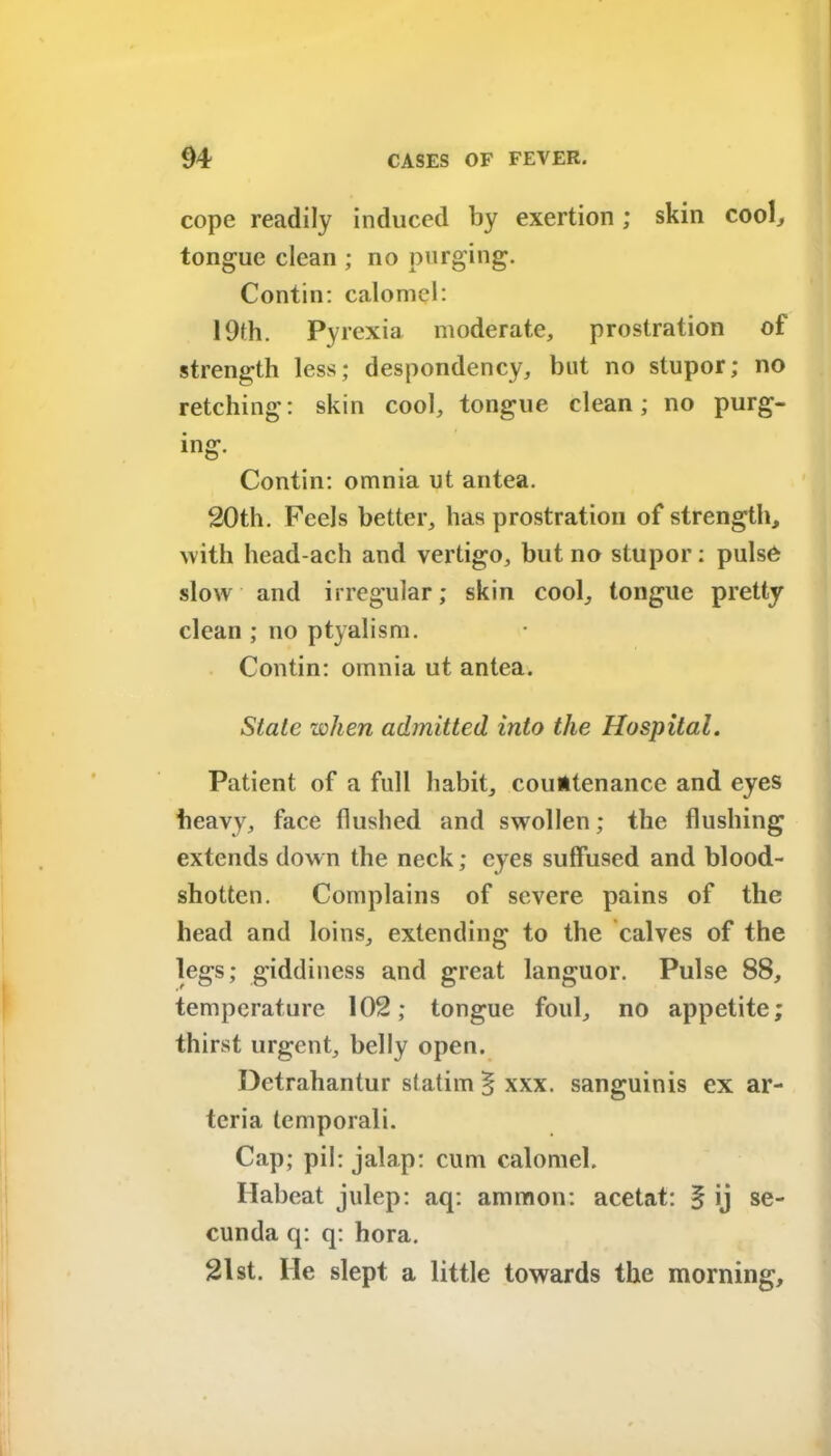 cope readily induced by exertion ; skin cool/ tongue clean ; no purging. Contin: calomel: 19th. Pyrexia moderate, prostration of strength less; despondency, but no stupor; no retching: skin cool, tongue clean; no purg- ing. Contin: omnia ut antea. 20th. Peels better, has prostration of strength, with head-ach and vertigo, but no stupor: pulse slow and irregular; skin cool, tongue pretty clean ; no ptyalism. Contin: omnia ut antea. State when admitted into the Hospital. Patient of a full habit, countenance and eyes heavy, face flushed and swollen; the flushing extends down the neck; eyes suffused and blood- shottcn. Complains of severe pains of the head and loins, extending to the calves of the legs; giddiness and great languor. Pulse 88, temperature 102; tongue foul, no appetite; thirst urgent, belly open. Detrahantur slatim§xxx. sanguinis ex ar- tcria temporali. Cap; pil: jalap: cum calomel. Habeat julep: aq: ammon: acetat: § ij se- cunda q: q: hora. 21 st. He slept a little towards the morning.