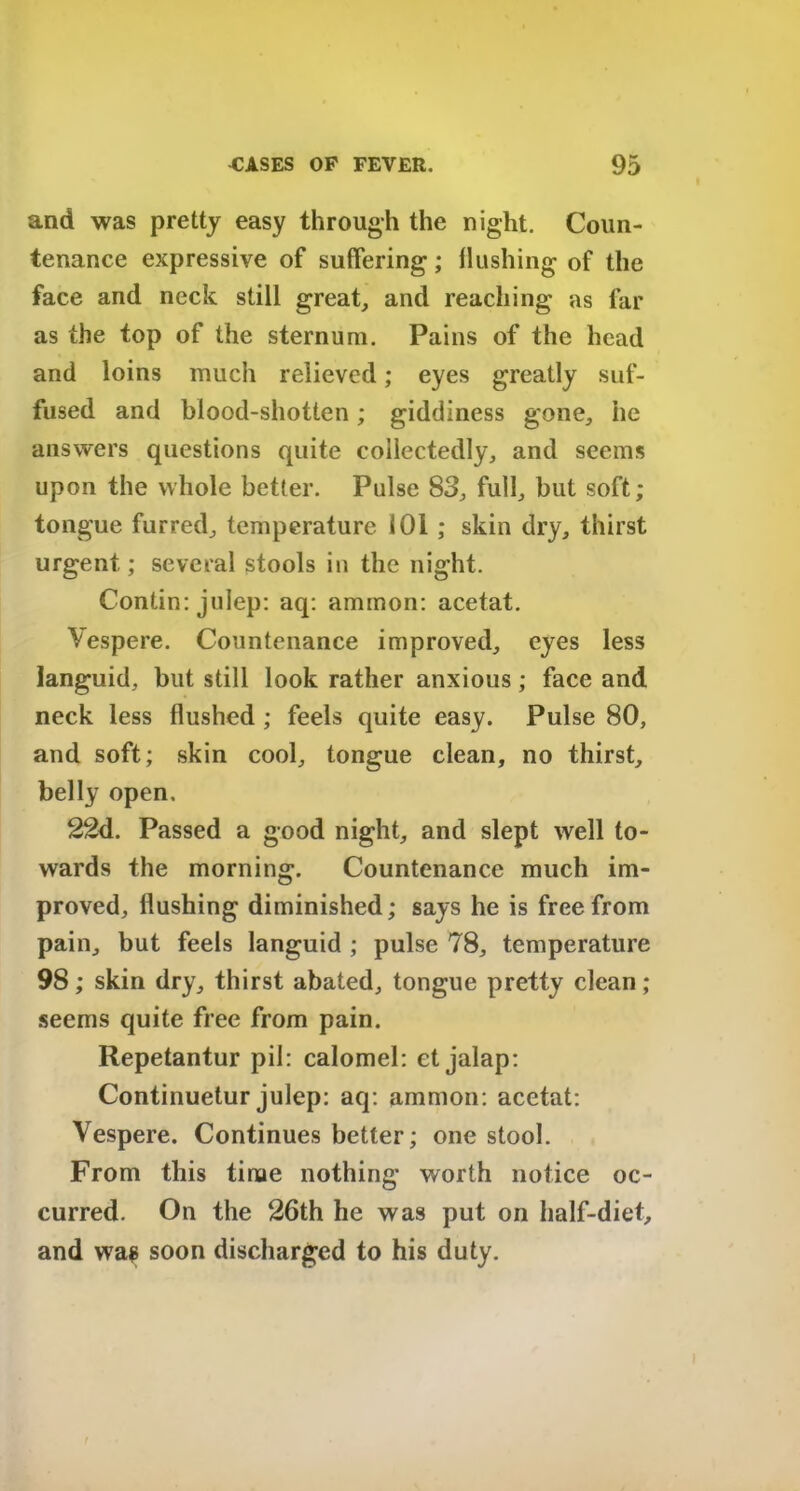 and was pretty easy through the night. Coun- tenance expressive of suffering; flushing of the face and neck still great, and reaching as far as the top of the sternum. Pains of the head and loins much relieved; eyes greatly suf- fused and blood-shotten; giddiness gone,, he answers questions quite collectedly, and seems upon the whole better. Pulse 83, full, but soft; tongue furred, temperature 101 ; skin dry, thirst urgent; several stools in the night. Contin: julep: aq: ammon: acetat. Vespere. Countenance improved, eyes less languid, but still look rather anxious; face and neck less flushed ; feels quite easy. Pulse 80, and soft; skin cool, tongue clean, no thirst, belly open. 22d. Passed a good night, and slept well to- wards the morning. Countenance much im- proved, Hushing diminished; says he is free from pain, but feels languid ; pulse 78, temperature 98; skin dry, thirst abated, tongue pretty clean; seems quite free from pain. Repetantur pil: calomel: et jalap: Continuetur julep: aq: ammon: acetat: Vespere. Continues better; one stool. From this tinae nothing worth notice oc- curred. On the 26th he was put on half-diet, and wag soon discharged to his duty.
