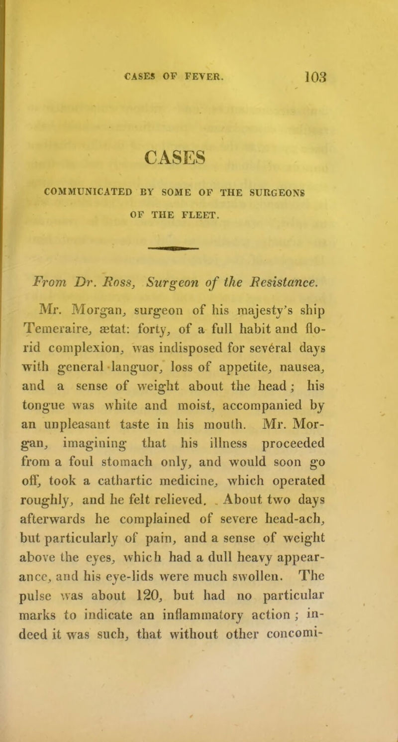 CASES COMMUNICATED BY SOME OF THE SURGEONS OF THE FLEET. From Dr. Boss, Surgeon of the Resistance. Mr. Morgan, surgeon of his majesty’s ship Temeraire, aetat: forty, of a full habit and flo- rid complexion, was indisposed for several days with general languor, loss of appetite, nausea, and a sense of weight about the head; his tongue was white and moist, accompanied by an unpleasant taste in his mouth. Mr. Mor- gan, imagining that his illness proceeded from a foul stomach only, and would soon go olf, took a cathartic medicine, which operated roughly, and he felt relieved. About two days afterwards he complained of severe head-ach, but particularly of pain, and a sense of weight above the eyes, which had a dull heavy appear- ance, and his eye-lids were much swollen. The pulse was about 120, but had no particular marks to indicate an inflammatory action ; in- deed it wras such, that without other concomi-