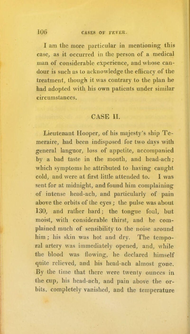 I am the more particular in mentioning this case., as it occurred in the person of a medical man of considerable experience, and whose can- dour is such as to acknowledge the efficacy of the treatment, though it was contrary to the plan he had adopted with his own patients under similar circumstances. CASE II. Lieutenant Hooper, of his majesty’s ship Te- meraire, had been indisposed for two days with general languor, loss of appetite, accompanied by a bad taste in the mouth, and head-ach; which symptoms he attributed to having caught cold, and were at first little attended to. I was sent for at midnight, and found him complaining of intense head-ach, and particularly of pain above the orbits of the eyes ; the pulse w as about 130, and rather hard; the tongue foul, but moist, with considerable thirst, and he com- plained much of sensibility to I he noise around him ; his skin was hot and dry. The tempo- ral artery was immediately opened, and, while the blood was flowing, he declared himself quite relieved, and his head-ach almost gone. By the time that there were twenty ounces in the cup, his head-ach, and pain above the or- bits, completely vanished, and the temperature