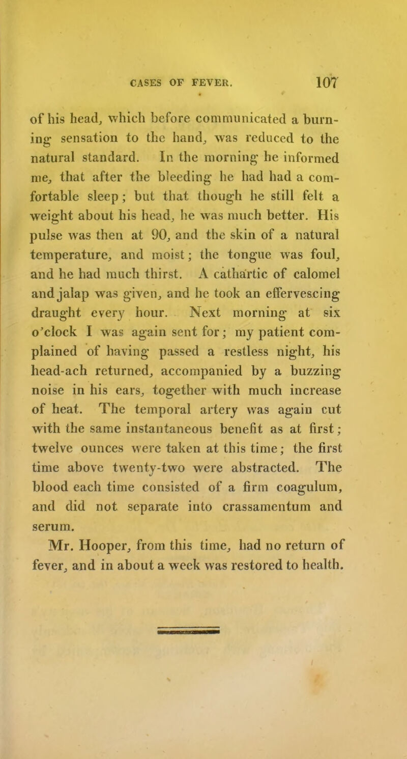 of his head, which before communicated a burn- ing sensation to the hand, was reduced to the natural standard. In the morning he informed me, that after the bleeding he had had a com- fortable sleep ; but that though he still felt a weight about his head, he was much better. His pulse was then at 90, and the skin of a natural temperature, and moist; the tongue was foul, and he had much thirst. A cathartic of calomel and jalap was given, and he took an effervescing draught every hour. Next morning at six o’clock I was again sent for; my patient com- plained of having passed a restless night, his head-ach returned, accompanied by a buzzing noise in his ears, together with much increase of heat. The temporal artery was again cut with the same instantaneous benefit as at first; twelve ounces were taken at this time; the first time above twenty-two were abstracted. The blood each time consisted of a firm coagulum, and did not separate into crassamentum and serum. Mr. Hooper, from this time, had no return of fever, and in about a week was restored to health.