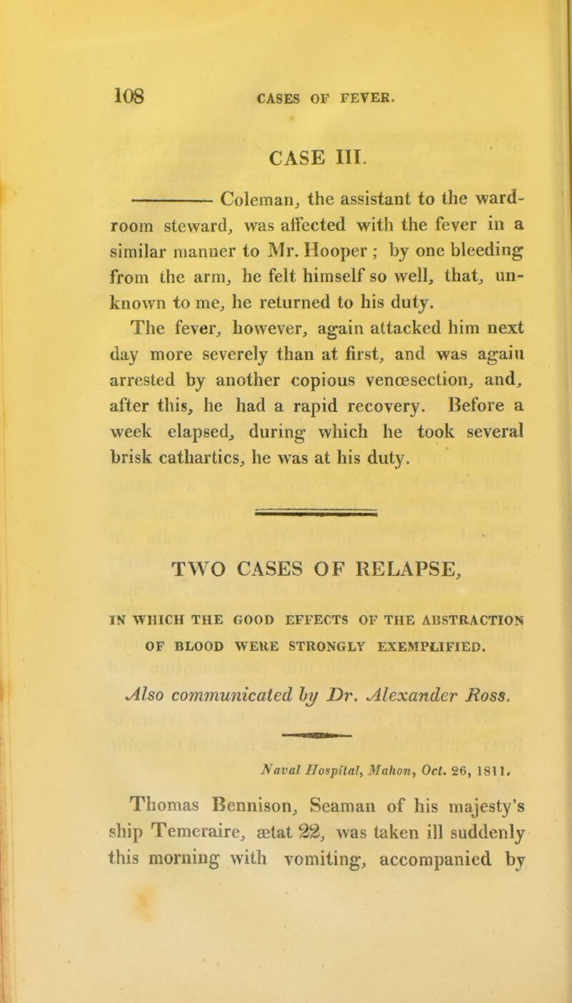 CASE III. Coleman, the assistant to the ward- room steward, was affected with the fever in a similar manner to Mr. Hooper ; by one bleeding from the arm, he felt himself so well, that, un- known to me, he returned to his duty. The fever, however, again attacked him next day more severely than at first, and was again arrested by another copious vencesection, and, after this, he had a rapid recovery. Before a week elapsed, during which he took several brisk cathartics, he was at his duty. TWO CASES OF RELAPSE, IN WHICH THE GOOD EFFECTS OF THE ABSTRACTION OF BLOOD WERE STRONGLY EXEMPLIFIED. Also communicated by Dr. Alexander Ross. Naval Hospital, Mahon, Ocl. 26, 1811. Thomas Bennison, Seaman of his majesty’s ship Temeraire, mtat 22, was taken ill suddenly this morning with vomiting, accompanied by