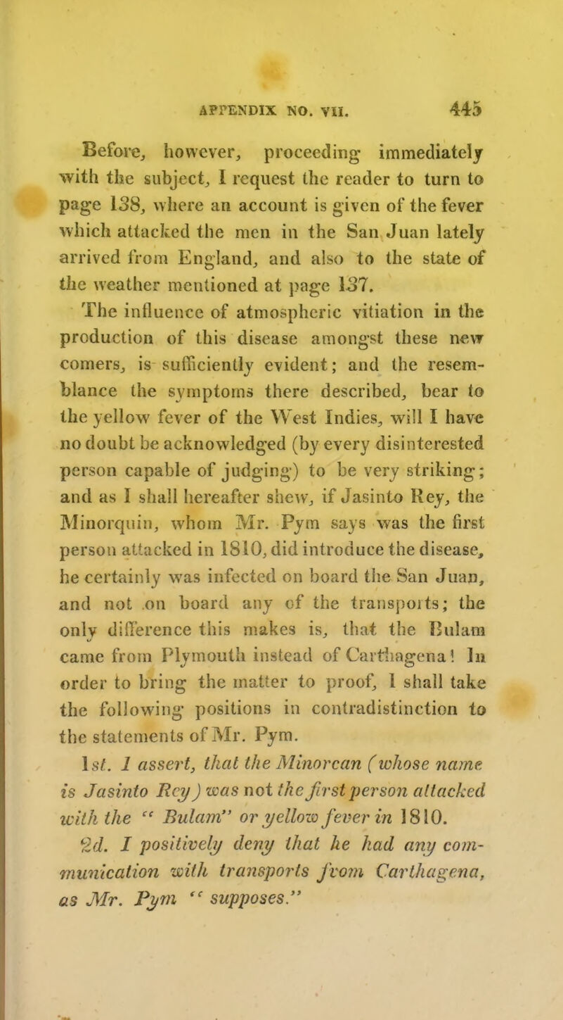 Before,, however, proceeding immediately with the subject, I request the reader to turn to page 138, where an account is given of the fever which attacked the men in the San Juan lately arrived from England, and also to the state of the weather mentioned at page 137, The influence of atmospheric vitiation in the production of this disease amongst these new comers, is sufficiently evident; and the resem- blance the symptoms there described, bear to the yellow' fever of the West Indies, will I have no doubt be acknowledged (by every disinterested person capable of judging) to be very striking; and as I shall hereafter shew, if Jasinto Hey, the Minorquin, whom Mr. Pyrn says was the first person attacked in 1810, did introduce the disease, he certainly wras infected on board the San Juan, and not on board any of the transports; the only difference this makes is, that the Bulam came from Plymouth instead of Carthagena! In order to bring the matter to proof, l shall take the following positions in contradistinction to the statements of Mr. Pyrn. 1st. 1 assert, that the Minorcan (whose name is Jasinto Rey) was not the first person attacked with the “ Bulami> or yellow fever in 1810. Qd. I positively deny that lie had any com- munication with transports from Carthagena, as Mr. Pyrn “ supposes