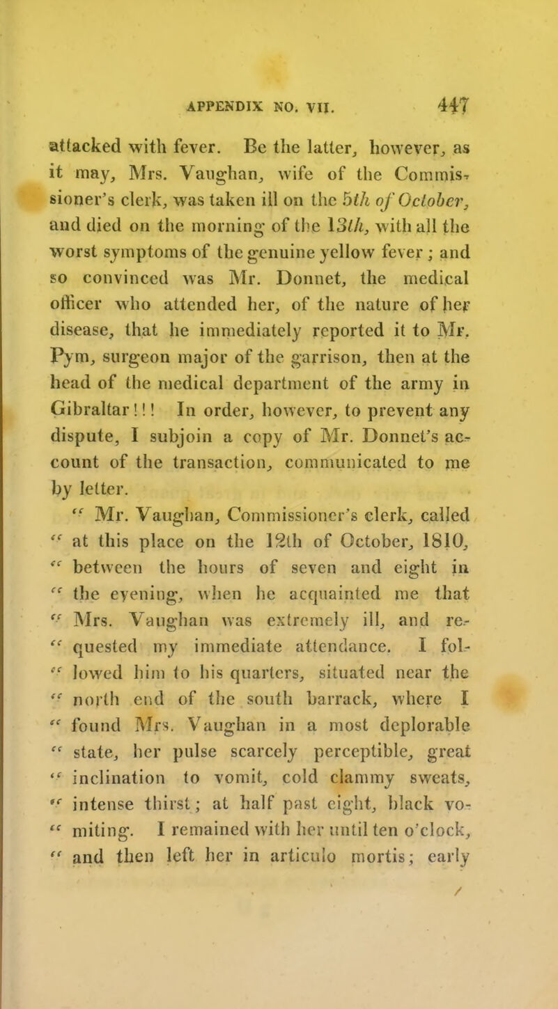 attacked with fever. Be the latter, however, as it may, Mrs. Vaughan, wife of the Commis-r sioner’s clerk, was taken ill on the bill of October, and died on the morning of the 13th, with all the worst symptoms of the genuine yellow fever ; and so convinced was Mr. Donnet, the medical officer who attended her, of the nature of hep disease, that he immediately reported it to Mr. Pym, surgeon major of the garrison, then at the head of the medical department of the army in Gibraltar !!! In order, however, to prevent any dispute, I subjoin a copy of Mr. Bonnet’s ac- count of the transaction, communicated to me by letter. ff Mr. Vaughan, Commissioner’s clerk, called *■ at this place on the 12th of October, 1810, between the hours of seven and eight in ee the eyening, when he acquainted me that tf Mrs. Vaughan was extremely ill, and re- quested my immediate attendance. I fob- e- lowed him to his quarters, situated near the north end of the south barrack, where I found Mrs. Vaughan in a most deplorable state, her pulse scarcely perceptible, great inclination to vomit, cold clammy sweats, intense thirst; at half past eight, black vo- “ miting. I remained with her until ten o'clock,  and then left her in articulo mortis; early
