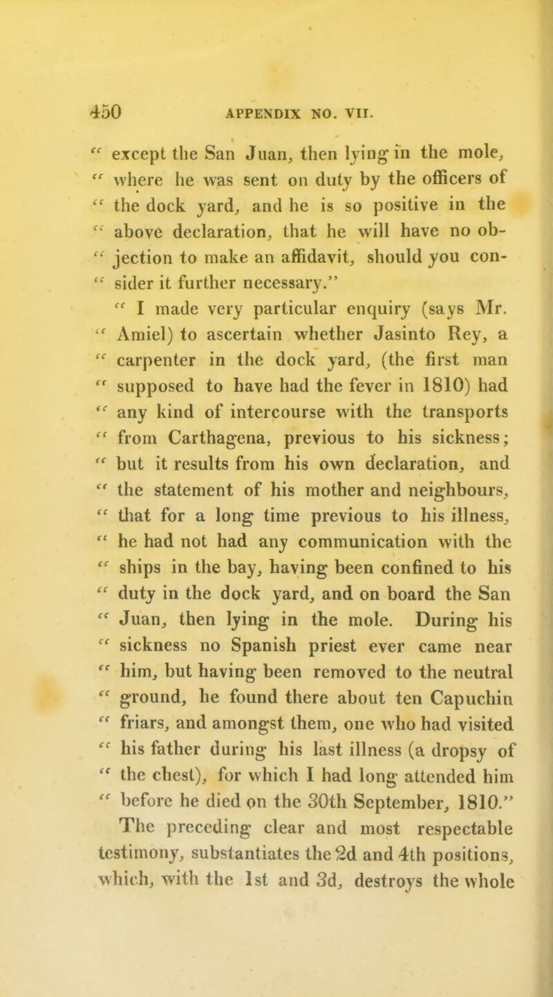 I “ except the San Juan, then lying in the mole, ff where he was sent on duty by the officers of “ the dock yard, and he is so positive in the above declaration, that he will have no ob- “ jection to make an affidavit, should you con- “ sider it further necessary.” I made very particular enquiry (says Mr. tf Amiel) to ascertain whether Jasinto Rey, a “ carpenter in the dock yard, (the first man ,r supposed to have had the fever in 1810) had any kind of intercourse with the transports from Carthagena, previous to his sickness; “ but it results from his own declaration, and “ the statement of his mother and neighbours, “ that for a long time previous to his illness, “ he had not had any communication with the ships in the bay, having been confined to his  duty in the dock yard, and on board the San “ Juan, then lying in the mole. During his ce sickness no Spanish priest ever came near him, but having been removed to the neutral “ ground, he found there about ten Capuchin “ friars, and amongst them, one who had visited his father during his last illness (a dropsy of “ the chest), for which I had long attended him before he died on the 30th September, 1810.” The preceding clear and most respectable testimony, substantiates the 2d and 4th positions, which, with the 1st and 3d, destroys the whole