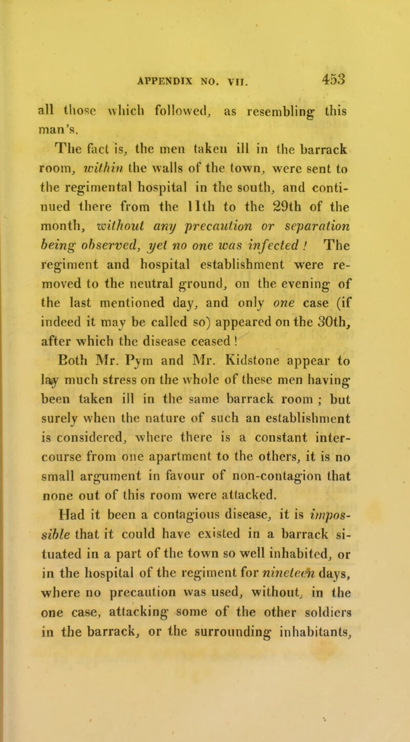 all those which followed, as resembling this man’s. The fact is, the men taken ill in the barrack room, within the walls of the town, were sent to the regimental hospital in the south, and conti- nued there from the 11th to the 29th of the month, without any precaution or separation being observed, yet no one was infected ! The regiment and hospital establishment were re- moved to the neutral ground, on the evening of the last mentioned day, and only one case (if indeed it may be called so) appeared on the 30th, after which the disease ceased ! Both Mr. Pym and Mr. Kidstone appear to la*y much stress on the whole of these men having been taken ill in the same barrack room ; but surely when the nature of such an establishment is considered, where there is a constant inter- course from one apartment to the others, it is no small argument in favour of non-contagion that none out of this room were attacked. Had it been a contagious disease, it is impos- sible that it could have existed in a barrack si- tuated in a part of the town so well inhabited, or in the hospital of the regiment for nineteeh days, where no precaution was used, without, in the one case, attacking some of the other soldiers in the barrack, or the surrounding inhabitants.