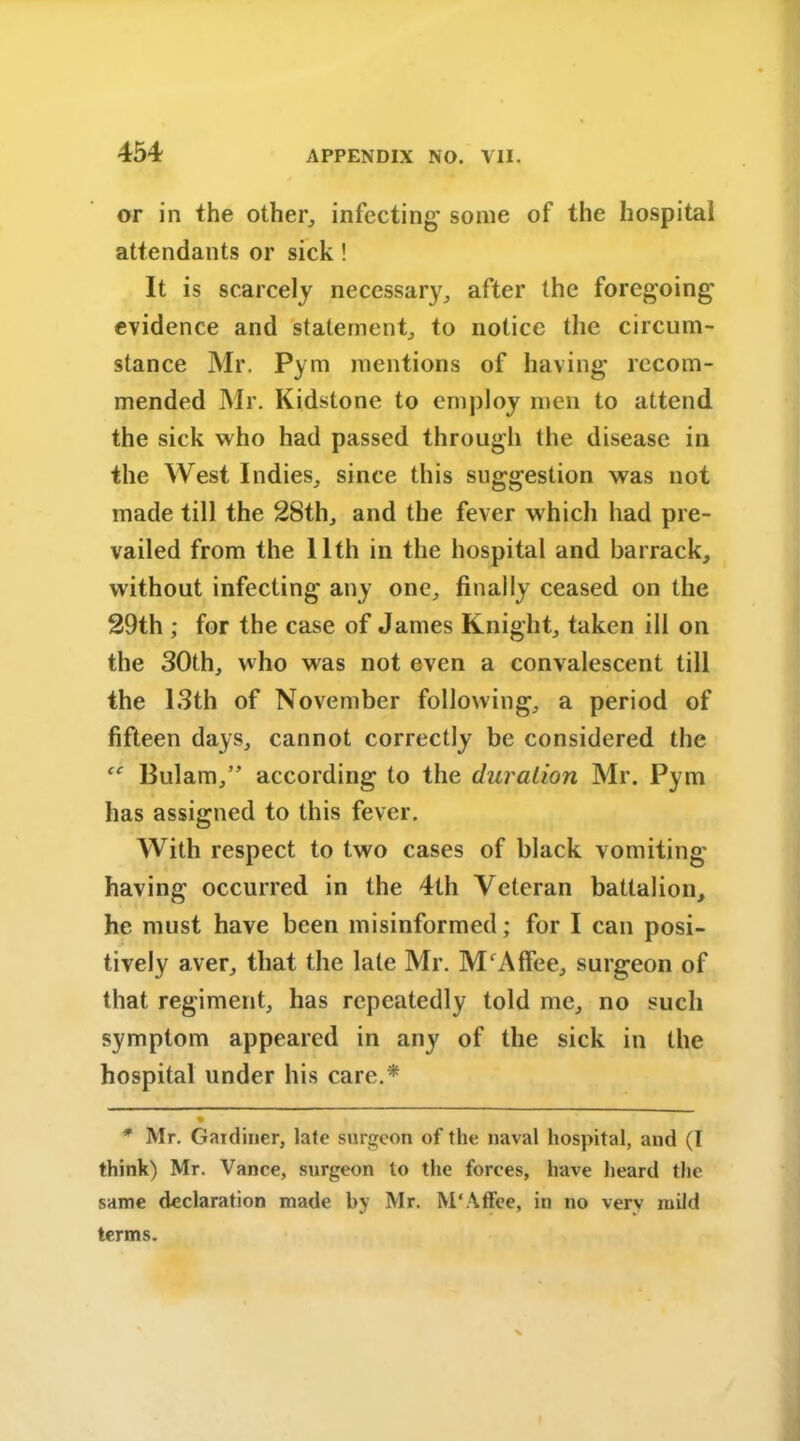 or in the other, infecting' some of the hospital attendants or sick! It is scarcely necessary, after the foregoing’ evidence and statement, to notice the circum- stance Mr. Pym mentions of having recom- mended Mr. Kidstone to employ men to attend the sick who had passed through the disease in the West Indies, since this suggestion was not made till the 28th, and the fever which had pre- vailed from the 11th in the hospital and barrack, without infecting any one, finally ceased on the 29th ; for the case of James Knight, taken ill on the 30th, who was not even a convalescent till the 13th of November following, a period of fifteen days, cannot correctly be considered the Bulam,” according to the duration Mr. Pym has assigned to this fever. With respect to two cases of black vomiting having occurred in the 4th Veteran battalion, he must have been misinformed; for I can posi- tively aver, that the late Mr. MfAffee, surgeon of that regiment, has repeatedly told me, no such symptom appeared in any of the sick in the hospital under his care.* * • * Mr. Gardiner, late surgeon of the naval hospital, and (I think) Mr. Vance, surgeon to the forces, have heard the same declaration made by Mr. M'Affee, in no very mild terms.