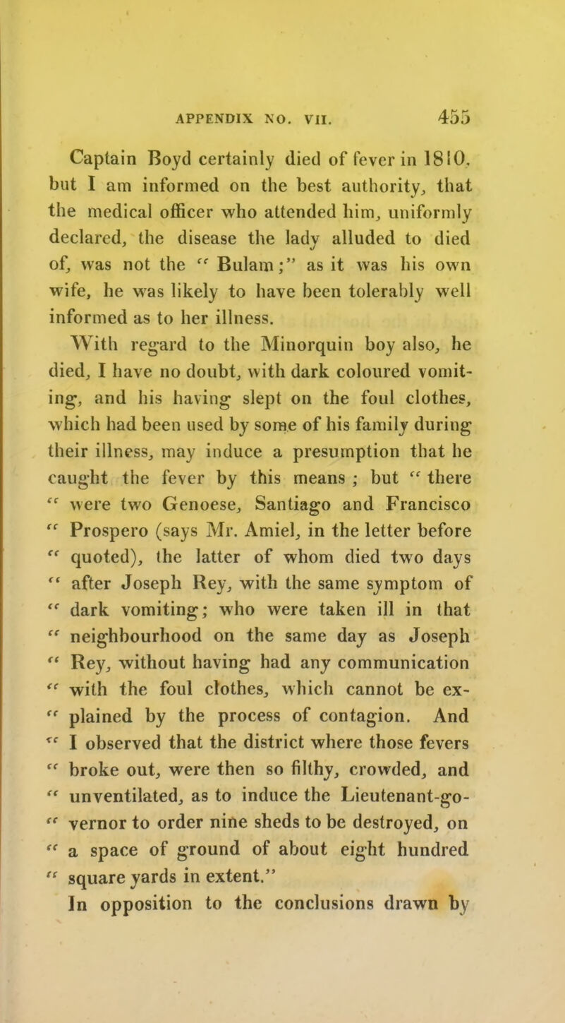 Captain Boyd certainly died of fever in 1810. but I am informed on the best authority, that the medical officer who attended him, uniformly declared, the disease the lady alluded to died of, was not the ff Bulam;” as it was his own wife, he was likely to have been tolerably well informed as to her illness. With regard to the Minorquin boy also, he died, I have no doubt, with dark coloured vomit- ing, and his having slept on the foul clothes, which had been used by some of his family during their illness, may induce a presumption that he caught the fever by this means ; but there were two Genoese, Santiago and Francisco “ Prospero (says Mr. Amiel, in the letter before quoted), the latter of whom died two days ft after Joseph Rey, with the same symptom of ‘f dark vomiting; who were taken ill in that “ neighbourhood on the same day as Joseph (( Rey, without having had any communication <e with the foul clothes, which cannot be ex- “ plained by the process of contagion. And I observed that the district where those fevers broke out, were then so filthy, crowded, and “ unventilated, as to induce the Lieutenant-go- “ vernor to order nine sheds to be destroyed, on “ a space of ground of about eight hundred  square yards in extent.” In opposition to the conclusions drawn by