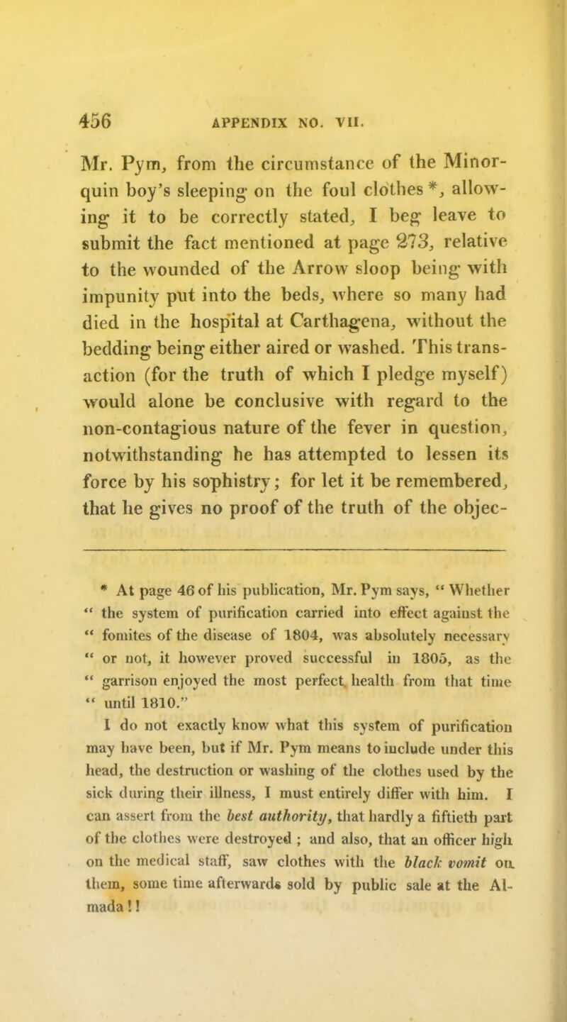 Mr. Pym, from the circumstance of the Minor- quin boy’s sleeping* 1 on the foul clothes *, allow- ing it to be correctly stated, I beg leave to submit the fact mentioned at page 213, relative to the wounded of the Arrow sloop being with impunity put into the beds, where so many had died in the hospital at Carthagena, without the bedding being either aired or washed. This trans- action (for the truth of which I pledge myself) would alone be conclusive with regard to the non-contagious nature of the fever in question, notwithstanding he hag attempted to lessen its force by his sophistry; for let it be remembered, that he gives no proof of the truth of the objec- * At page 46 of his publication, Mr. Pym says, “ Whether “ the system of purification carried into effect agaiust the “ fomites of the disease of 1804, was absolutely necessary “ or not, it however proved successful in 1805, as the “ garrison enjoyed the most perfect, health from that time “ until 1810.” I do not exactly know what this system of purification may have been, but if Mr. Pym means to include under this head, the destruction or washing of the clothes used by the sick during their illness, I must entirely differ with him. I can assert from the best authority, that hardly a fiftieth part of the clothes were destroyed ; and also, that an officer high on the medical staff, saw clothes with the black vomit on. them, some time afterwards sold by public sale at the Al- mada!!