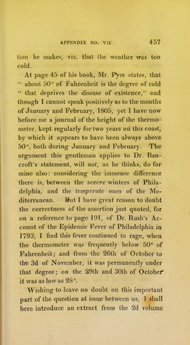 tion he makes, viz. that the weather was too cold. At page 45 of his book, Mr. Pym states, that about 50° of Fahrenheit is the degree of cold that deprives the disease of existence,” and though I cannot speak positively as to the months of January and February, 1805, yet I have now before me a journal of the height of the thermo- meter, kept regularly for two years on this coast, by which it appears to have been always above 50°, both during January and February. The argument this gentleman applies to Dr. Ban- croft’s statement, will not, as he thinks, do for mine also: considering the immense difference there is, between the severe winters of Phila- delphia, and the temperate ones of the Me- diterranean. But I have great reason to doubt the correctness of the assertion just quoted, for on a reference to page 191, of Dr. Rush’s Ac- count of the Epidemic Fever of Philadelphia in 1793, I find this fever continued to rage, when the thermometer was frequently below 50 of Fahrenheit; and from the 26th of October to the 3d of November, it was permanently under that degree; on the 29th and 30th of October it was as low as 28 °. Wishing to leave no doubt on this important part of the question at issue between us, 1 shall here introduce an extract from the 2d volume