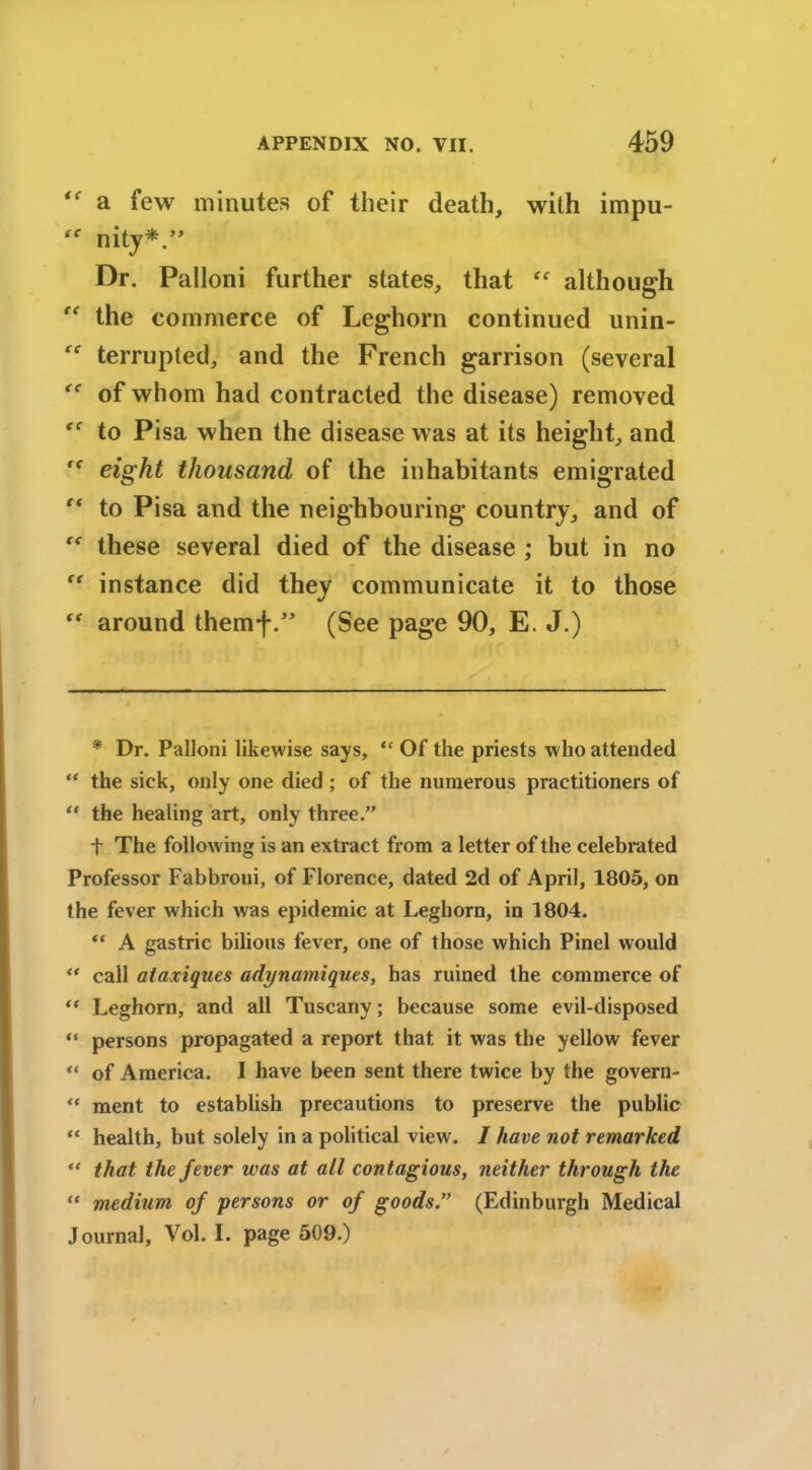 a few minutes of their death, with impu- “ nity*.” Dr. Palloni further states, that although “ the commerce of Leghorn continued unin- “ terrupted, and the French garrison (several of whom had contracted the disease) removed to Pisa when the disease was at its height, and ,f eight thousand of the inhabitants emigrated “ to Pisa and the neighbouring country, and of these several died of the disease ; but in no instance did they communicate it to those  around themf(See page 90, E. J.) * Dr. Palloni likewise says, “ Of the priests who attended “ the sick, only one died ; of the numerous practitioners of “ the healing art, only three.” t The following is an extract from a letter of the celebrated Professor Fabbroni, of Florence, dated 2d of April, 1805, on the fever which was epidemic at Leghorn, in 1804. “ A gastric bilious fever, one of those which Pinel would “ call ataxiques adynamiques, has ruined the commerce of “ Leghorn, and all Tuscany; because some evil-disposed “ persons propagated a report that it was the yellow fever “ of America. I have been sent there twice by the govern- “ ment to establish precautions to preserve the public “ health, but solely in a political view. I have not remarked “ that the fever was at all contagious, neither through the “ medium of persons or of goods” (Edinburgh Medical Journal, Vol. I. page 509.)