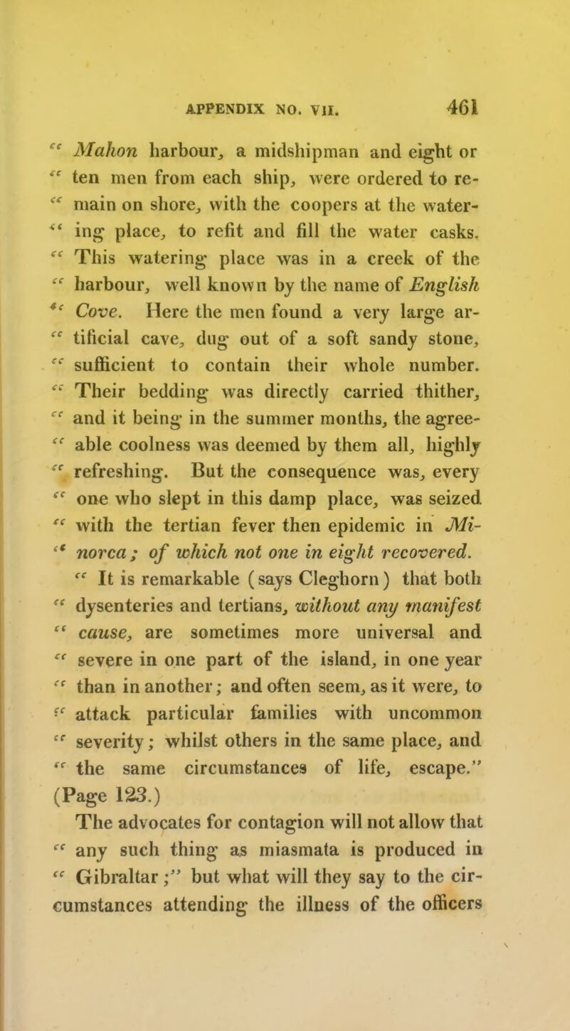 “ Mahon harbour, a midshipman and eight or “ ten men from each ship, were ordered to re- main on shore, with the coopers at the water- ** ing place, to refit and fill the water casks. “ This watering place was in a creek of the “ harbour, well known by the name of English *' Cove. Here the men found a very large ar- “ tificial cave, dug out of a soft sandy stone, sufficient to contain their whole number. “ Their bedding was directly carried thither, ‘rf and it being in the summer months, the agree- ec able coolness was deemed by them all, highly ec refreshing. But the consequence was, every one who slept in this damp place, was seized “ with the tertian fever then epidemic in Mi- “ norca; of which not one in eight recovered. {C It is remarkable (says Cleghorn) that both dysenteries and tertians, without any manifest “ cause, are sometimes more universal and severe in one part of the island, in one year than in another; and often seem, as it were, to attack particular families with uncommon ec severity; whilst others in the same place, and ^ the same circumstances of life, escape. (Page 123.) The advocates for contagion will not allow that any such thing as miasmata is produced in “ Gibraltar but what will they say to the cir- cumstances attending the illness of the officers